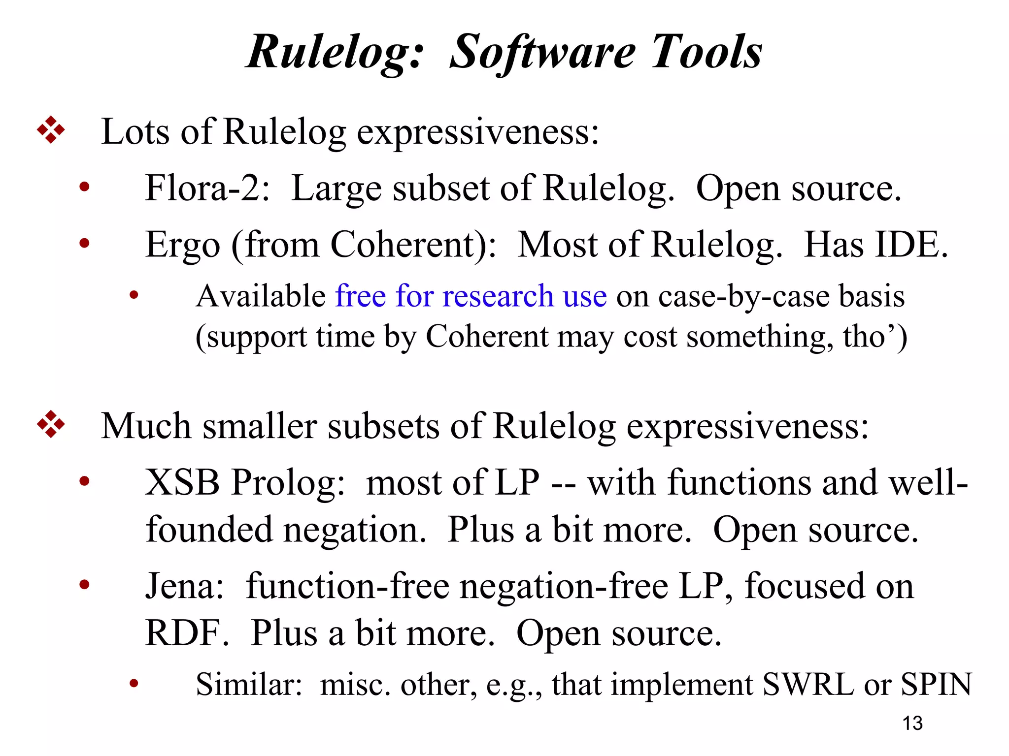 Rulelog: Software Tools
 Lots of Rulelog expressiveness:
• Flora-2: Large subset of Rulelog. Open source.
• Ergo (from Coherent): Most of Rulelog. Has IDE.
• Available free for research use on case-by-case basis
(support time by Coherent may cost something, tho’)
 Much smaller subsets of Rulelog expressiveness:
• XSB Prolog: most of LP -- with functions and well-
founded negation. Plus a bit more. Open source.
• Jena: function-free negation-free LP, focused on
RDF. Plus a bit more. Open source.
• Similar: misc. other, e.g., that implement SWRL or SPIN
1313
 