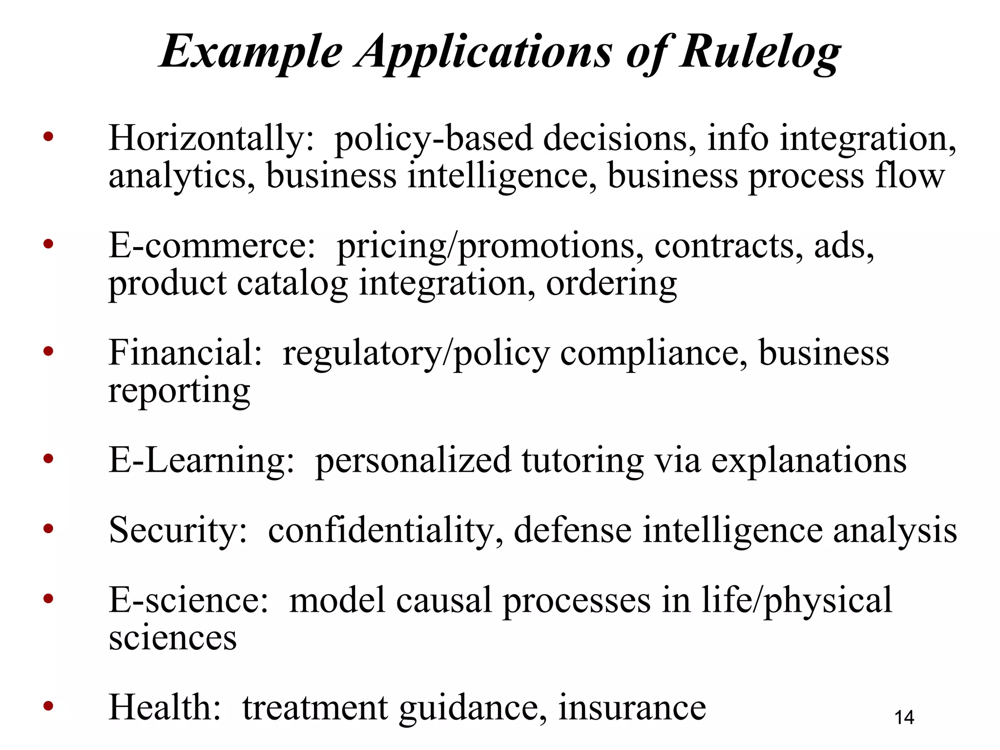 Example Applications of Rulelog
• Horizontally: policy-based decisions, info integration,
analytics, business intelligence, business process flow
• E-commerce: pricing/promotions, contracts, ads,
product catalog integration, ordering
• Financial: regulatory/policy compliance, business
reporting
• E-Learning: personalized tutoring via explanations
• Security: confidentiality, defense intelligence analysis
• E-science: model causal processes in life/physical
sciences
• Health: treatment guidance, insurance 1414
 