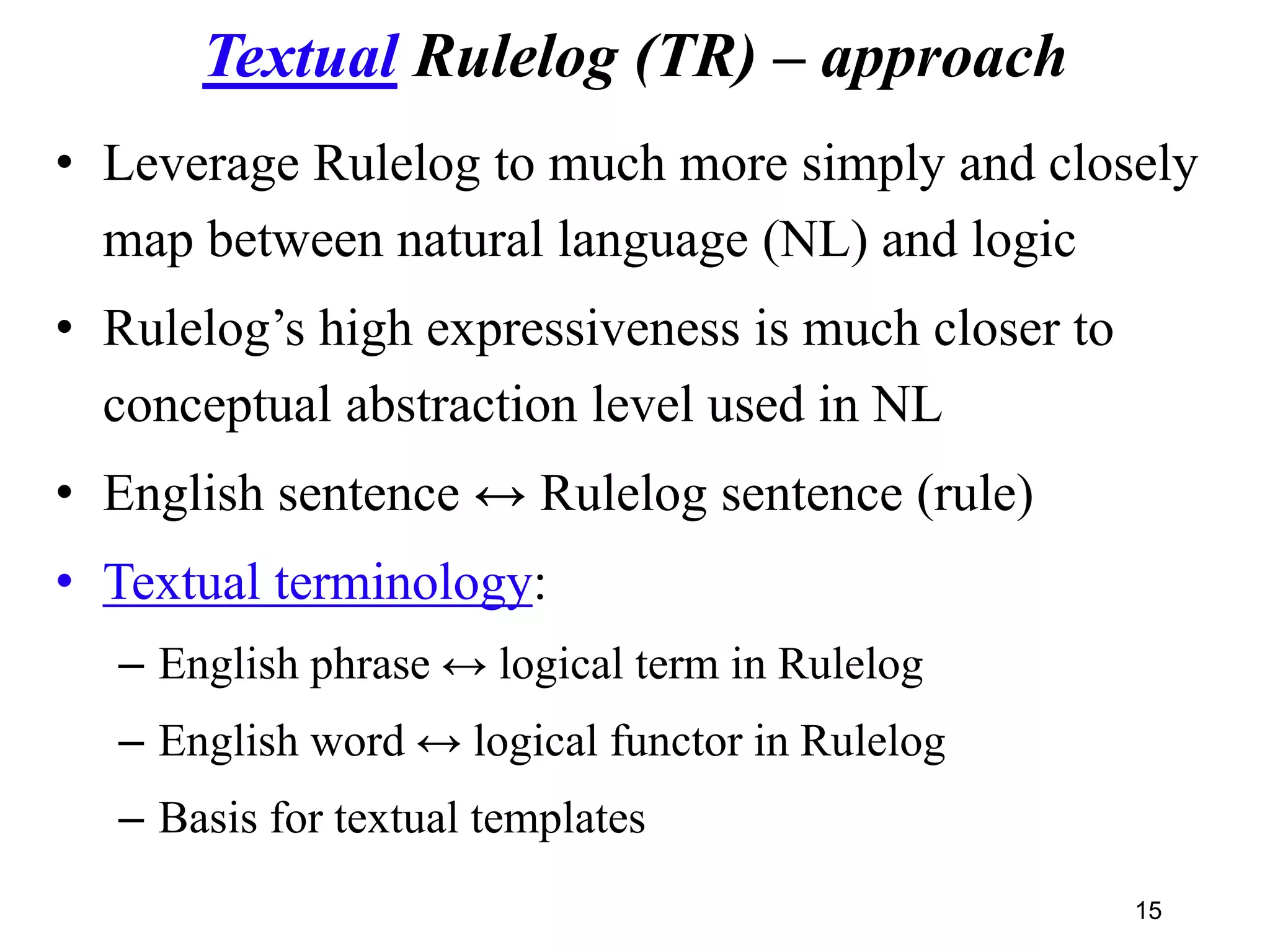 Textual Rulelog (TR) – approach
• Leverage Rulelog to much more simply and closely
map between natural language (NL) and logic
• Rulelog’s high expressiveness is much closer to
conceptual abstraction level used in NL
• English sentence ↔ Rulelog sentence (rule)
• Textual terminology:
– English phrase ↔ logical term in Rulelog
– English word ↔ logical functor in Rulelog
– Basis for textual templates
15
 