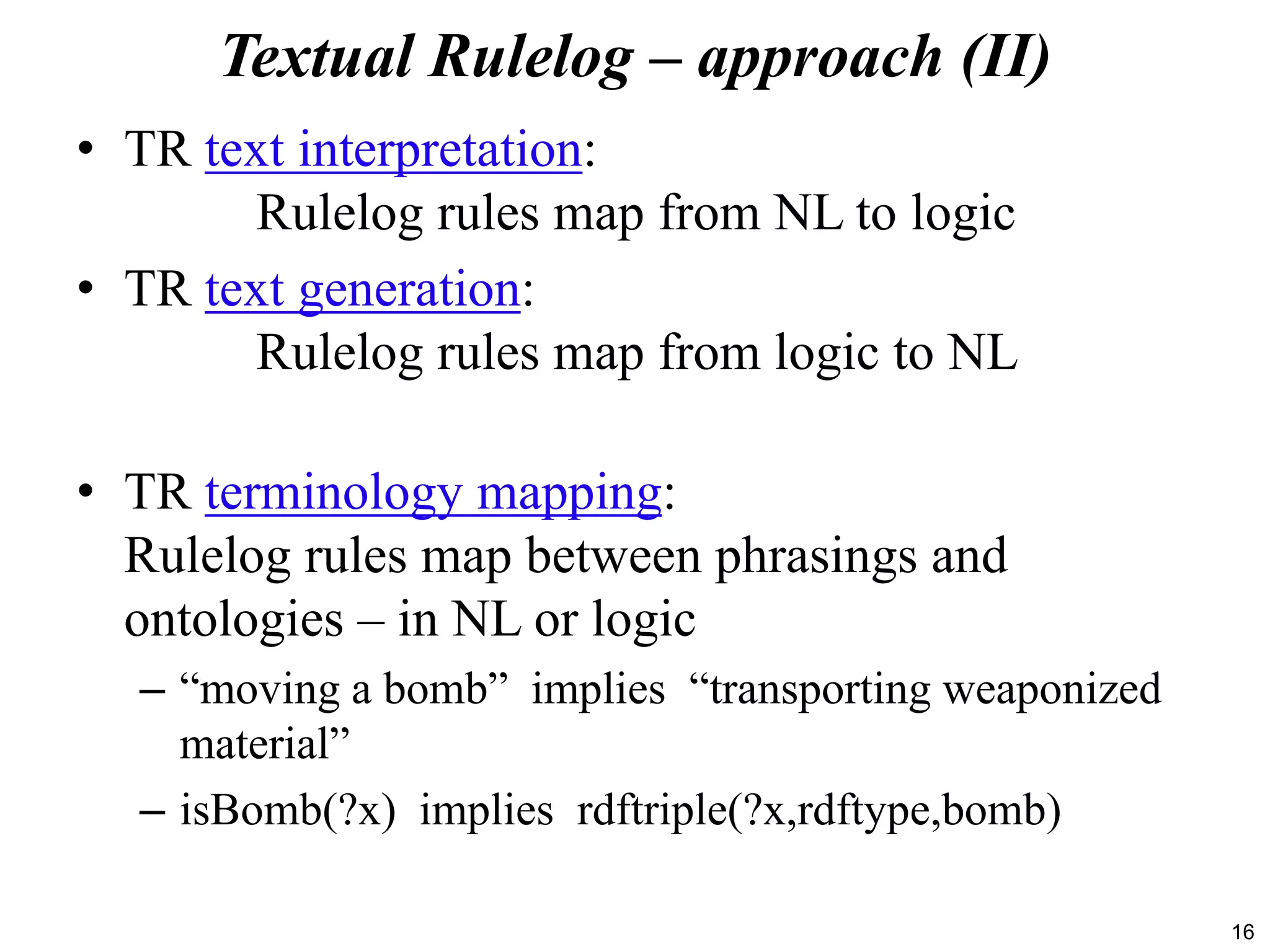 16
Textual Rulelog – approach (II)
• TR text interpretation:
Rulelog rules map from NL to logic
• TR text generation:
Rulelog rules map from logic to NL
• TR terminology mapping:
Rulelog rules map between phrasings and
ontologies – in NL or logic
– “moving a bomb” implies “transporting weaponized
material”
– isBomb(?x) implies rdftriple(?x,rdftype,bomb)
 
