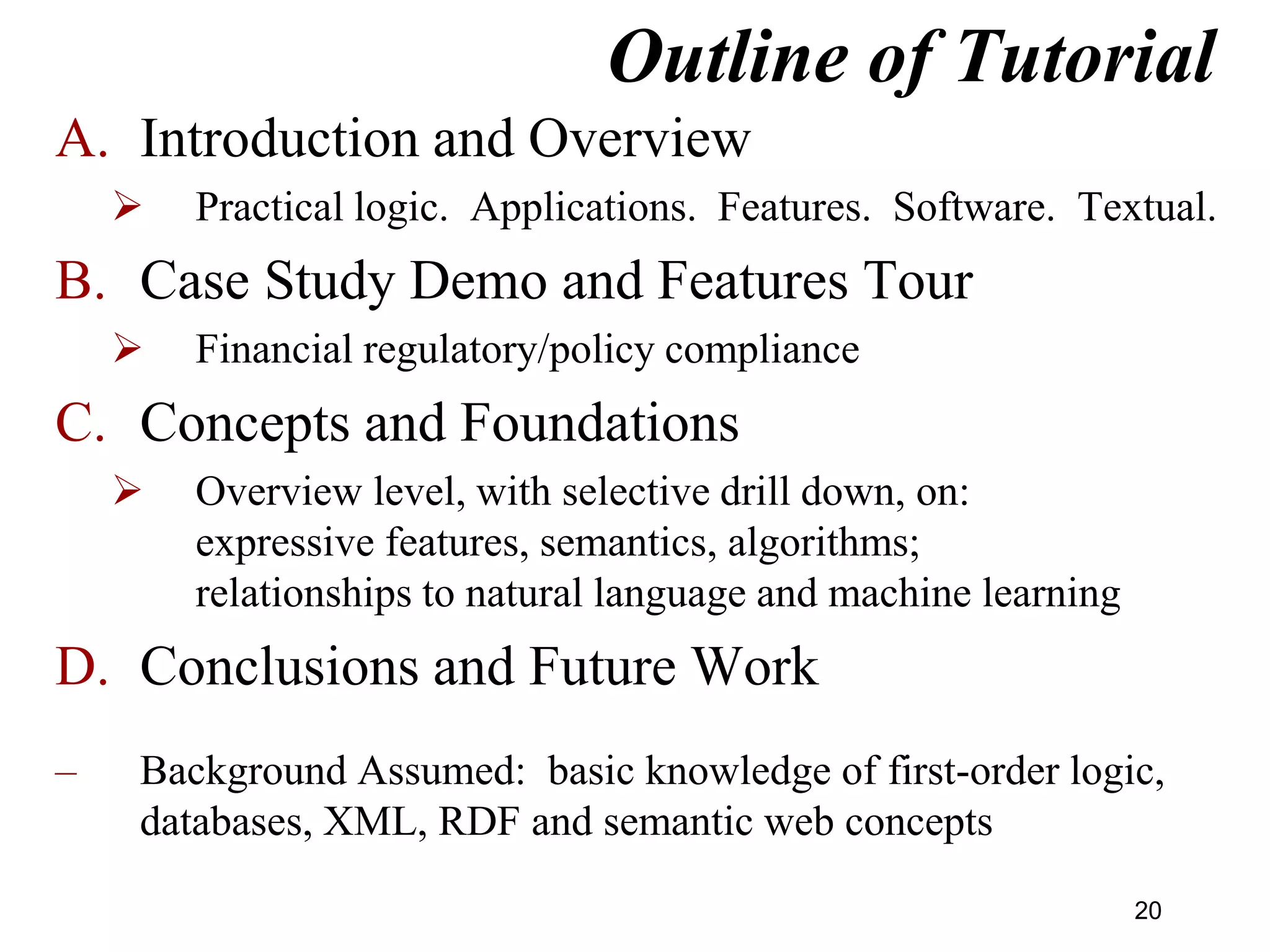 Outline of Tutorial
A. Introduction and Overview
 Practical logic. Applications. Features. Software. Textual.
B. Case Study Demo and Features Tour
 Financial regulatory/policy compliance
C. Concepts and Foundations
 Overview level, with selective drill down, on:
expressive features, semantics, algorithms;
relationships to natural language and machine learning
D. Conclusions and Future Work
– Background Assumed: basic knowledge of first-order logic,
databases, XML, RDF and semantic web concepts
20
 
