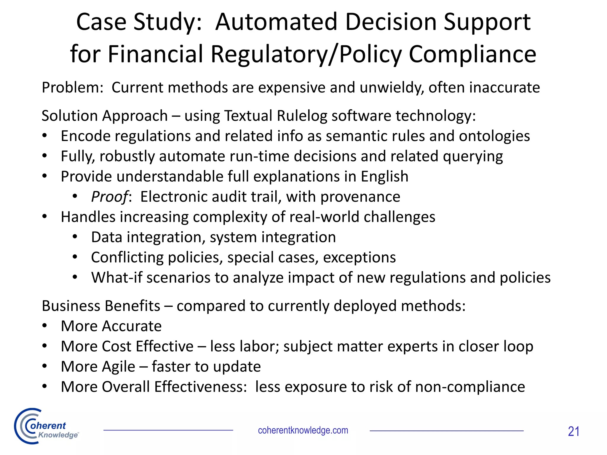 Case Study: Automated Decision Support
for Financial Regulatory/Policy Compliance
Problem: Current methods are expensive and unwieldy, often inaccurate
Solution Approach – using Textual Rulelog software technology:
• Encode regulations and related info as semantic rules and ontologies
• Fully, robustly automate run-time decisions and related querying
• Provide understandable full explanations in English
• Proof: Electronic audit trail, with provenance
• Handles increasing complexity of real-world challenges
• Data integration, system integration
• Conflicting policies, special cases, exceptions
• What-if scenarios to analyze impact of new regulations and policies
Business Benefits – compared to currently deployed methods:
• More Accurate
• More Cost Effective – less labor; subject matter experts in closer loop
• More Agile – faster to update
• More Overall Effectiveness: less exposure to risk of non-compliance
coherentknowledge.com 21
 