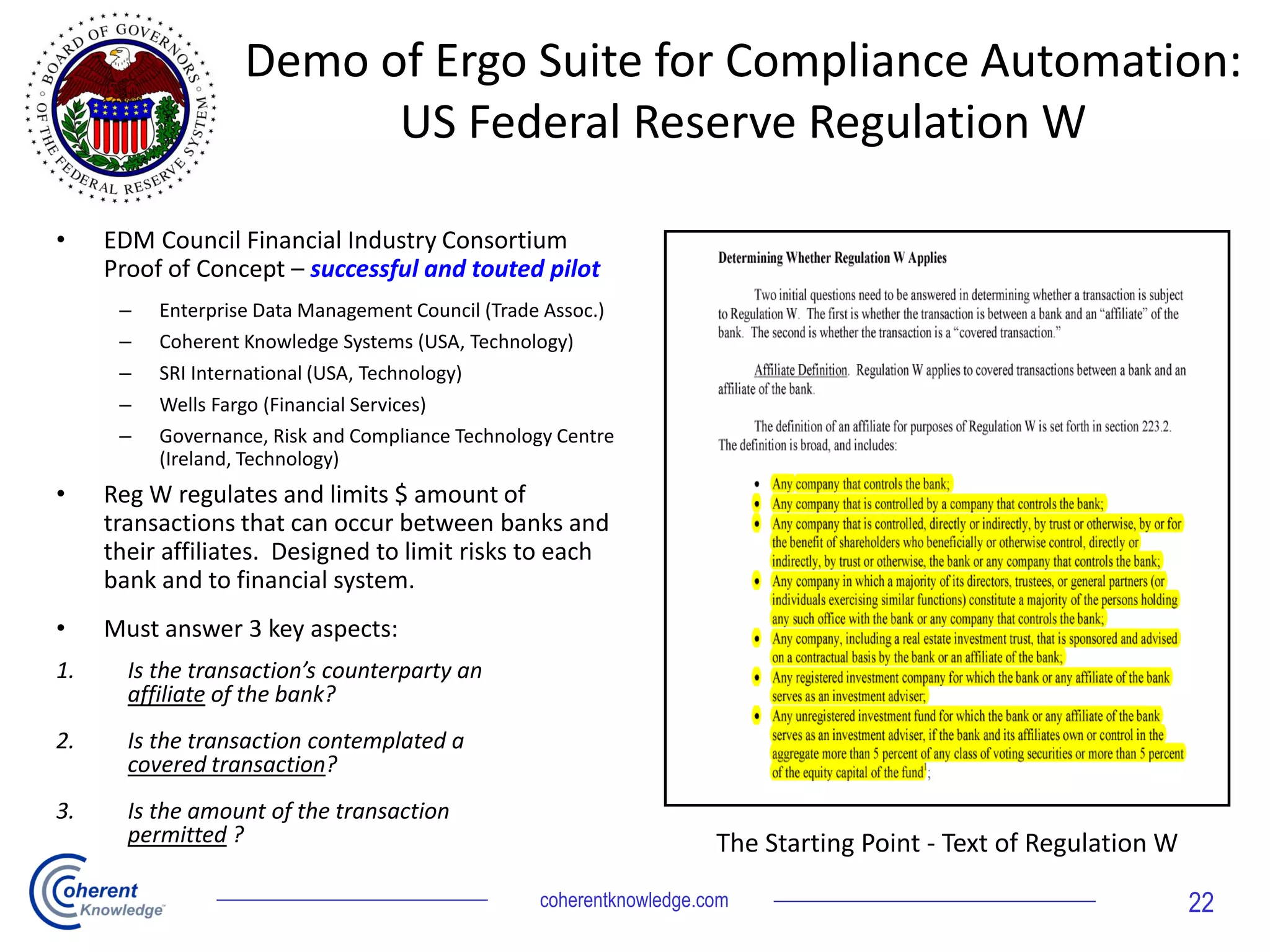 Demo of Ergo Suite for Compliance Automation:
US Federal Reserve Regulation W
• EDM Council Financial Industry Consortium
Proof of Concept – successful and touted pilot
– Enterprise Data Management Council (Trade Assoc.)
– Coherent Knowledge Systems (USA, Technology)
– SRI International (USA, Technology)
– Wells Fargo (Financial Services)
– Governance, Risk and Compliance Technology Centre
(Ireland, Technology)
• Reg W regulates and limits $ amount of
transactions that can occur between banks and
their affiliates. Designed to limit risks to each
bank and to financial system.
• Must answer 3 key aspects:
1. Is the transaction’s counterparty an
affiliate of the bank?
2. Is the transaction contemplated a
covered transaction?
3. Is the amount of the transaction
permitted ? The Starting Point - Text of Regulation W
coherentknowledge.com 22
 