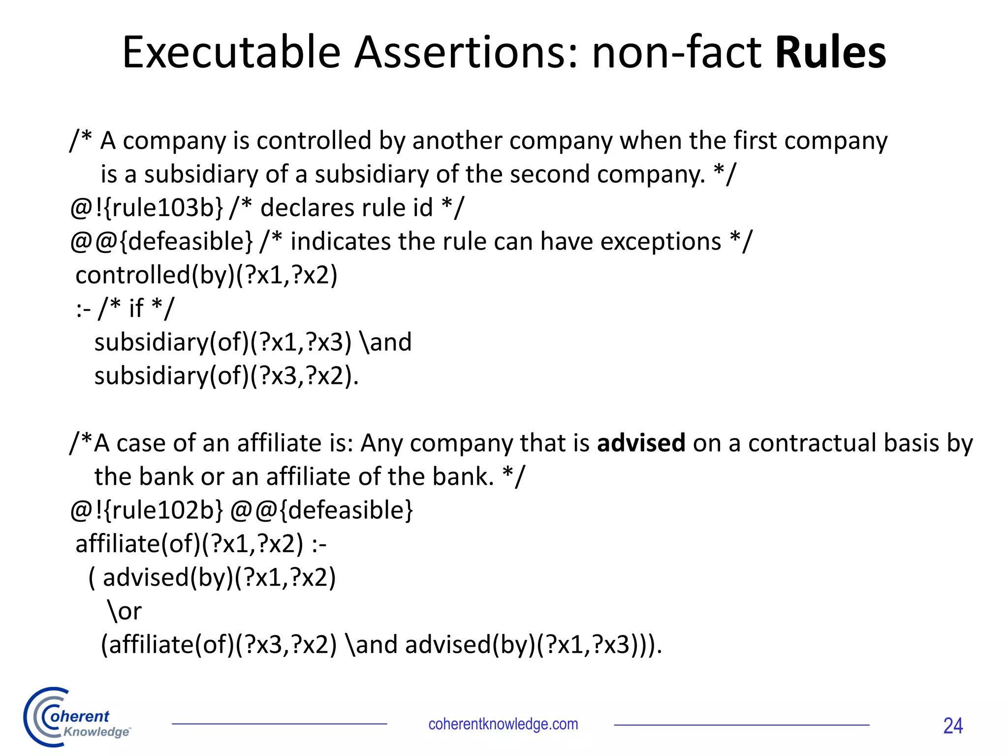 Executable Assertions: non-fact Rules
coherentknowledge.com 24
/* A company is controlled by another company when the first company
is a subsidiary of a subsidiary of the second company. */
@!{rule103b} /* declares rule id */
@@{defeasible} /* indicates the rule can have exceptions */
controlled(by)(?x1,?x2)
:- /* if */
subsidiary(of)(?x1,?x3) and
subsidiary(of)(?x3,?x2).
/*A case of an affiliate is: Any company that is advised on a contractual basis by
the bank or an affiliate of the bank. */
@!{rule102b} @@{defeasible}
affiliate(of)(?x1,?x2) :-
( advised(by)(?x1,?x2)
or
(affiliate(of)(?x3,?x2) and advised(by)(?x1,?x3))).
 