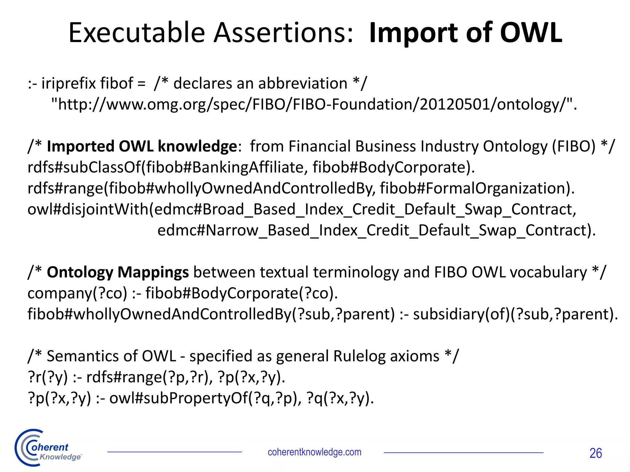 coherentknowledge.com 26
:- iriprefix fibof = /* declares an abbreviation */
"http://www.omg.org/spec/FIBO/FIBO-Foundation/20120501/ontology/".
/* Imported OWL knowledge: from Financial Business Industry Ontology (FIBO) */
rdfs#subClassOf(fibob#BankingAffiliate, fibob#BodyCorporate).
rdfs#range(fibob#whollyOwnedAndControlledBy, fibob#FormalOrganization).
owl#disjointWith(edmc#Broad_Based_Index_Credit_Default_Swap_Contract,
edmc#Narrow_Based_Index_Credit_Default_Swap_Contract).
/* Ontology Mappings between textual terminology and FIBO OWL vocabulary */
company(?co) :- fibob#BodyCorporate(?co).
fibob#whollyOwnedAndControlledBy(?sub,?parent) :- subsidiary(of)(?sub,?parent).
/* Semantics of OWL - specified as general Rulelog axioms */
?r(?y) :- rdfs#range(?p,?r), ?p(?x,?y).
?p(?x,?y) :- owl#subPropertyOf(?q,?p), ?q(?x,?y).
Executable Assertions: Import of OWL
 