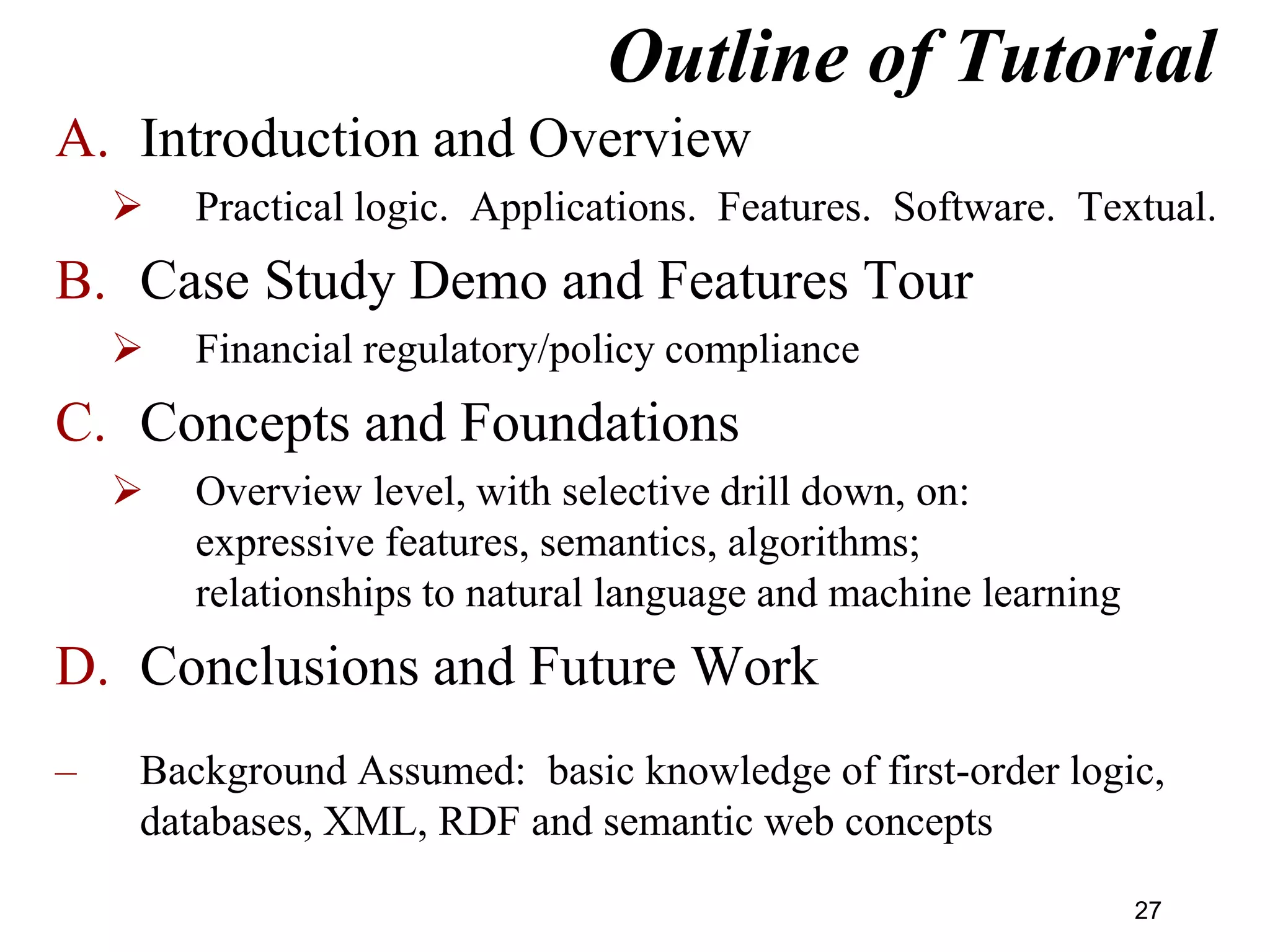 Outline of Tutorial
A. Introduction and Overview
 Practical logic. Applications. Features. Software. Textual.
B. Case Study Demo and Features Tour
 Financial regulatory/policy compliance
C. Concepts and Foundations
 Overview level, with selective drill down, on:
expressive features, semantics, algorithms;
relationships to natural language and machine learning
D. Conclusions and Future Work
– Background Assumed: basic knowledge of first-order logic,
databases, XML, RDF and semantic web concepts
27
 