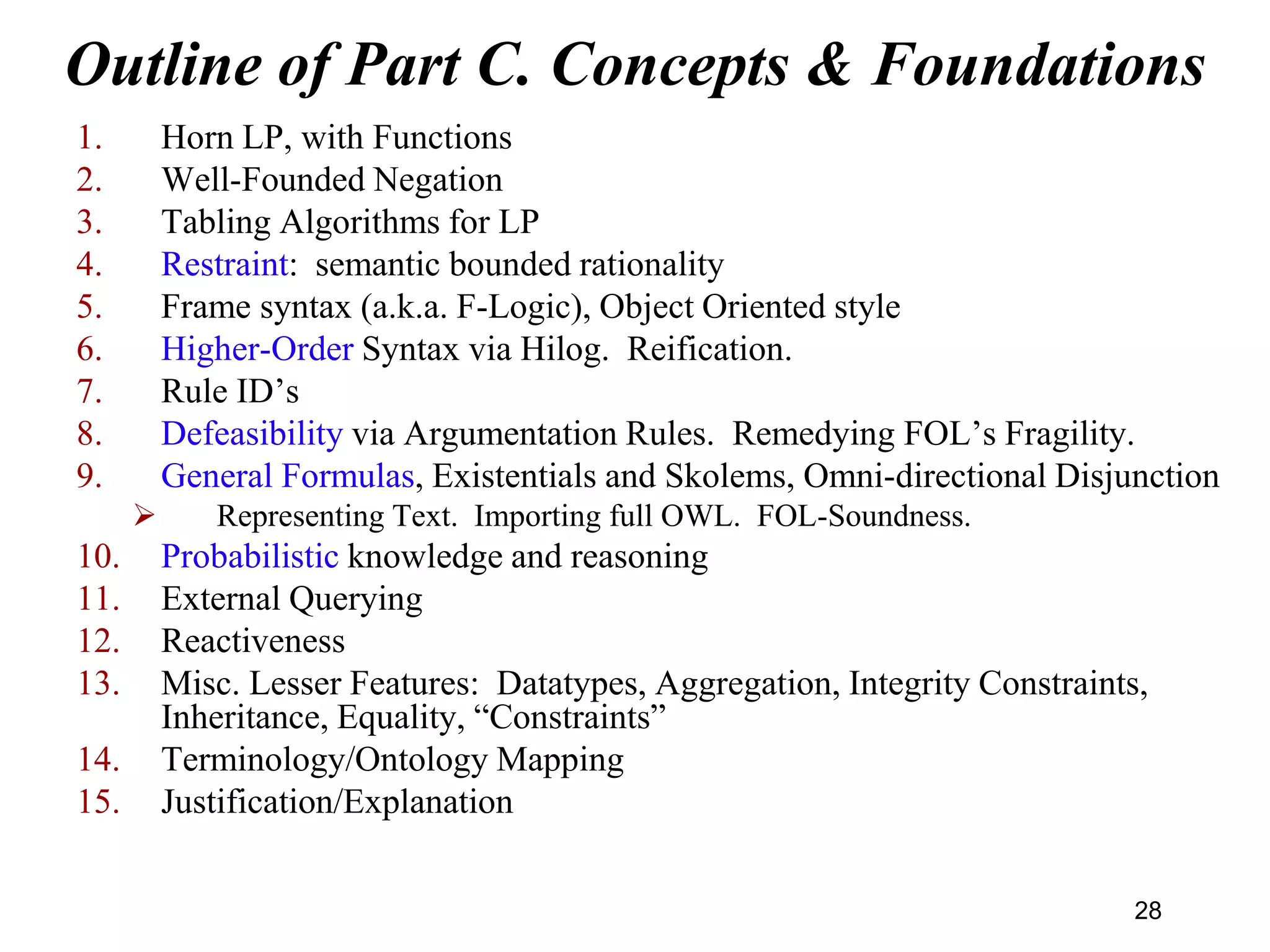 Outline of Part C. Concepts & Foundations
1. Horn LP, with Functions
2. Well-Founded Negation
3. Tabling Algorithms for LP
4. Restraint: semantic bounded rationality
5. Frame syntax (a.k.a. F-Logic), Object Oriented style
6. Higher-Order Syntax via Hilog. Reification.
7. Rule ID’s
8. Defeasibility via Argumentation Rules. Remedying FOL’s Fragility.
9. General Formulas, Existentials and Skolems, Omni-directional Disjunction
 Representing Text. Importing full OWL. FOL-Soundness.
10. Probabilistic knowledge and reasoning
11. External Querying
12. Reactiveness
13. Misc. Lesser Features: Datatypes, Aggregation, Integrity Constraints,
Inheritance, Equality, “Constraints”
14. Terminology/Ontology Mapping
15. Justification/Explanation
28
 