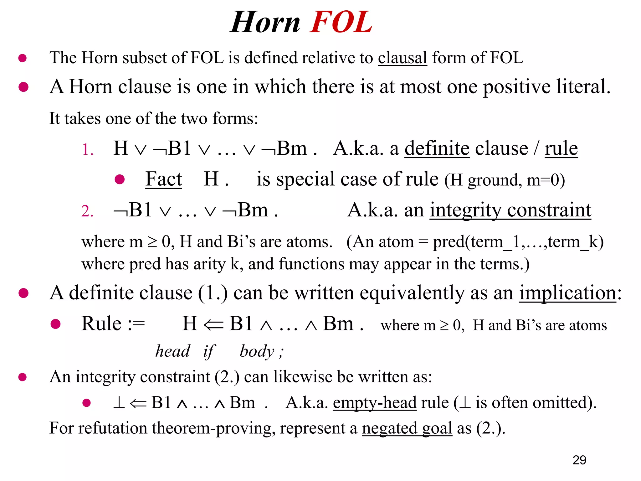 Horn FOL
29
 The Horn subset of FOL is defined relative to clausal form of FOL
 A Horn clause is one in which there is at most one positive literal.
It takes one of the two forms:
1. H  B1  …  Bm . A.k.a. a definite clause / rule
 Fact H . is special case of rule (H ground, m=0)
2. B1  …  Bm . A.k.a. an integrity constraint
where m  0, H and Bi’s are atoms. (An atom = pred(term_1,…,term_k)
where pred has arity k, and functions may appear in the terms.)
 A definite clause (1.) can be written equivalently as an implication:
 Rule := H  B1  …  Bm . where m  0, H and Bi’s are atoms
head if body ;
 An integrity constraint (2.) can likewise be written as:
   B1  …  Bm . A.k.a. empty-head rule ( is often omitted).
For refutation theorem-proving, represent a negated goal as (2.).
 