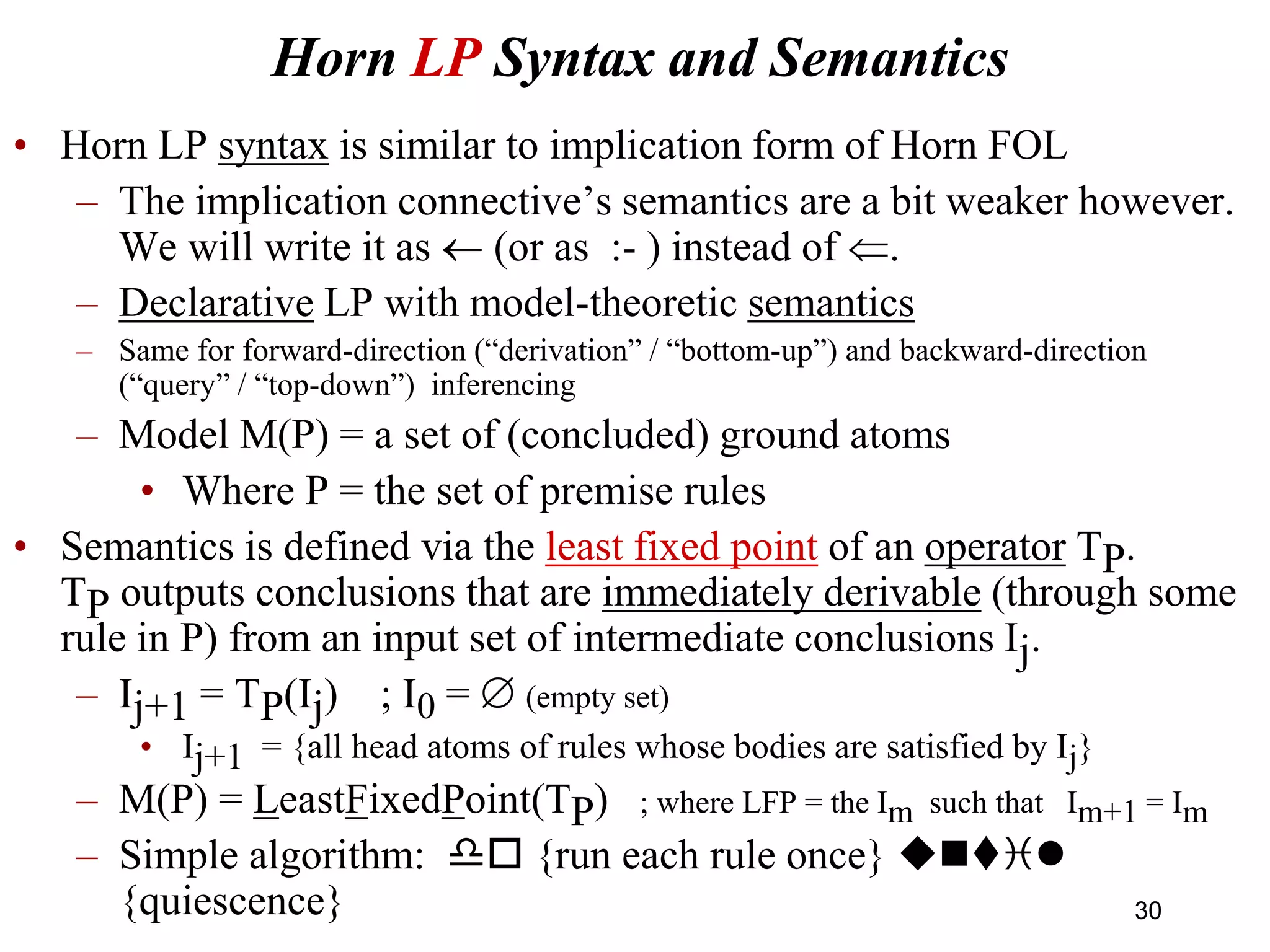 Horn LP Syntax and Semantics
• Horn LP syntax is similar to implication form of Horn FOL
– The implication connective’s semantics are a bit weaker however.
We will write it as  (or as :- ) instead of .
– Declarative LP with model-theoretic semantics
– Same for forward-direction (“derivation” / “bottom-up”) and backward-direction
(“query” / “top-down”) inferencing
– Model M(P) = a set of (concluded) ground atoms
• Where P = the set of premise rules
• Semantics is defined via the least fixed point of an operator TP.
TP outputs conclusions that are immediately derivable (through some
rule in P) from an input set of intermediate conclusions Ij.
– Ij+1 = TP(Ij) ; I0 =  (empty set)
• Ij+1 = {all head atoms of rules whose bodies are satisfied by Ij}
– M(P) = LeastFixedPoint(TP) ; where LFP = the Im such that Im+1 = Im
– Simple algorithm: do {run each rule once} unti
{quiescence} 30
 