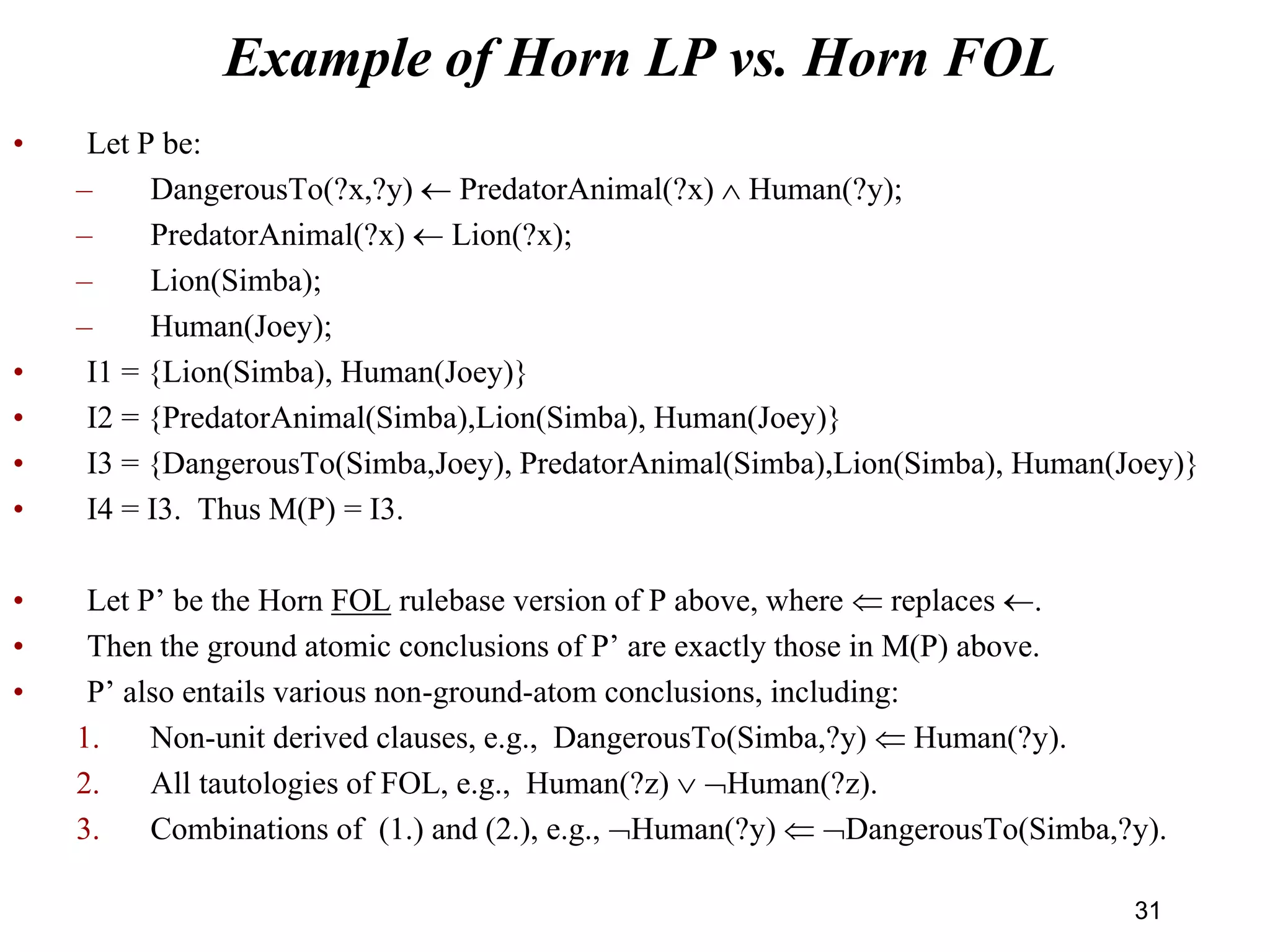 Example of Horn LP vs. Horn FOL
• Let P be:
– DangerousTo(?x,?y)  PredatorAnimal(?x)  Human(?y);
– PredatorAnimal(?x)  Lion(?x);
– Lion(Simba);
– Human(Joey);
• I1 = {Lion(Simba), Human(Joey)}
• I2 = {PredatorAnimal(Simba),Lion(Simba), Human(Joey)}
• I3 = {DangerousTo(Simba,Joey), PredatorAnimal(Simba),Lion(Simba), Human(Joey)}
• I4 = I3. Thus M(P) = I3.
• Let P’ be the Horn FOL rulebase version of P above, where  replaces .
• Then the ground atomic conclusions of P’ are exactly those in M(P) above.
• P’ also entails various non-ground-atom conclusions, including:
1. Non-unit derived clauses, e.g., DangerousTo(Simba,?y)  Human(?y).
2. All tautologies of FOL, e.g., Human(?z)  Human(?z).
3. Combinations of (1.) and (2.), e.g., Human(?y)  DangerousTo(Simba,?y).
31
 