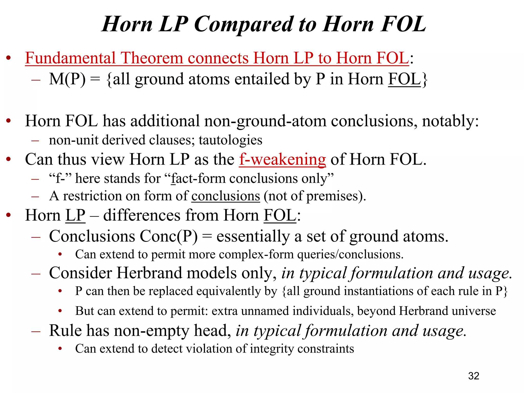 Horn LP Compared to Horn FOL
• Fundamental Theorem connects Horn LP to Horn FOL:
– M(P) = {all ground atoms entailed by P in Horn FOL}
• Horn FOL has additional non-ground-atom conclusions, notably:
– non-unit derived clauses; tautologies
• Can thus view Horn LP as the f-weakening of Horn FOL.
– “f-” here stands for “fact-form conclusions only”
– A restriction on form of conclusions (not of premises).
• Horn LP – differences from Horn FOL:
– Conclusions Conc(P) = essentially a set of ground atoms.
• Can extend to permit more complex-form queries/conclusions.
– Consider Herbrand models only, in typical formulation and usage.
• P can then be replaced equivalently by {all ground instantiations of each rule in P}
• But can extend to permit: extra unnamed individuals, beyond Herbrand universe
– Rule has non-empty head, in typical formulation and usage.
• Can extend to detect violation of integrity constraints
32
 