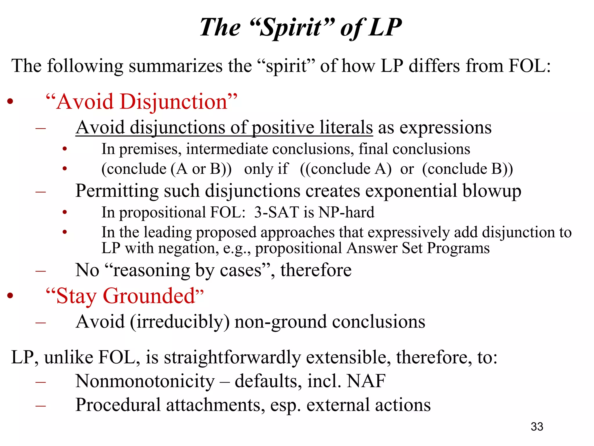 The “Spirit” of LP
The following summarizes the “spirit” of how LP differs from FOL:
• “Avoid Disjunction”
– Avoid disjunctions of positive literals as expressions
• In premises, intermediate conclusions, final conclusions
• (conclude (A or B)) only if ((conclude A) or (conclude B))
– Permitting such disjunctions creates exponential blowup
• In propositional FOL: 3-SAT is NP-hard
• In the leading proposed approaches that expressively add disjunction to
LP with negation, e.g., propositional Answer Set Programs
– No “reasoning by cases”, therefore
• “Stay Grounded”
– Avoid (irreducibly) non-ground conclusions
LP, unlike FOL, is straightforwardly extensible, therefore, to:
– Nonmonotonicity – defaults, incl. NAF
– Procedural attachments, esp. external actions
33
 