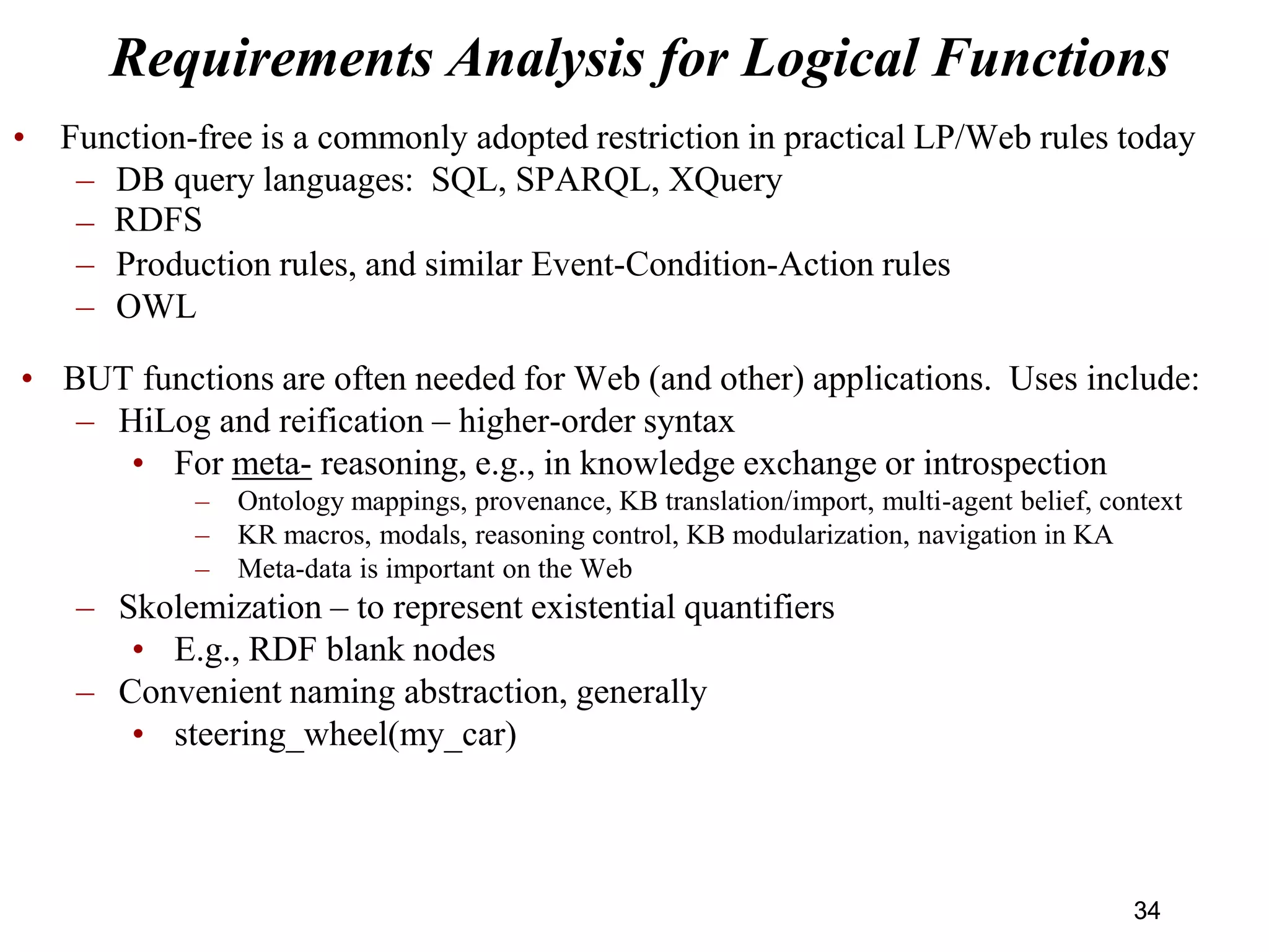 Requirements Analysis for Logical Functions
• Function-free is a commonly adopted restriction in practical LP/Web rules today
– DB query languages: SQL, SPARQL, XQuery
– RIF Basic Logic Dialect
– Production rules, and similar Event-Condition-Action rules
– OWL
• BUT functions are often needed for Web (and other) applications. Uses include:
– HiLog and reification – higher-order syntax
• For meta- reasoning, e.g., in knowledge exchange or introspection
– Ontology mappings, provenance, KB translation/import, multi-agent belief, context
– KR macros, modals, reasoning control, KB modularization, navigation in KA
– Meta-data is important on the Web
– Skolemization – to represent existential quantifiers
• E.g., RDF blank nodes
– Convenient naming abstraction, generally
• steering_wheel(my_car)
34
RDFS
34
 