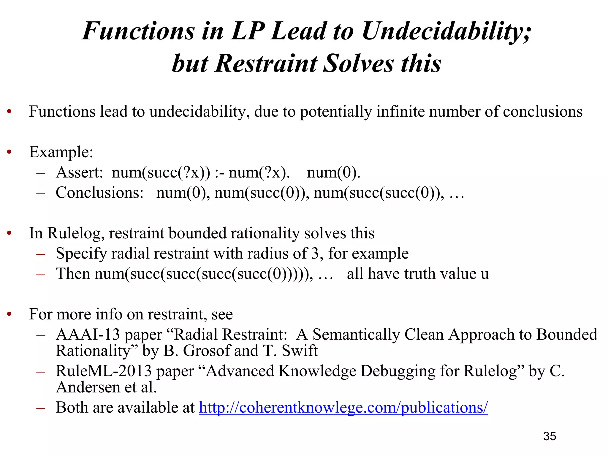 Functions in LP Lead to Undecidability;
but Restraint Solves this
• Functions lead to undecidability, due to potentially infinite number of conclusions
• Example:
– Assert: num(succ(?x)) :- num(?x). num(0).
– Conclusions: num(0), num(succ(0)), num(succ(succ(0)), …
• In Rulelog, restraint bounded rationality solves this
– Specify radial restraint with radius of 3, for example
– Then num(succ(succ(succ(succ(0))))), … all have truth value u
• For more info on restraint, see
– AAAI-13 paper “Radial Restraint: A Semantically Clean Approach to Bounded
Rationality” by B. Grosof and T. Swift
– RuleML-2013 paper “Advanced Knowledge Debugging for Rulelog” by C.
Andersen et al.
– Both are available at http://coherentknowlege.com/publications/
3535
 