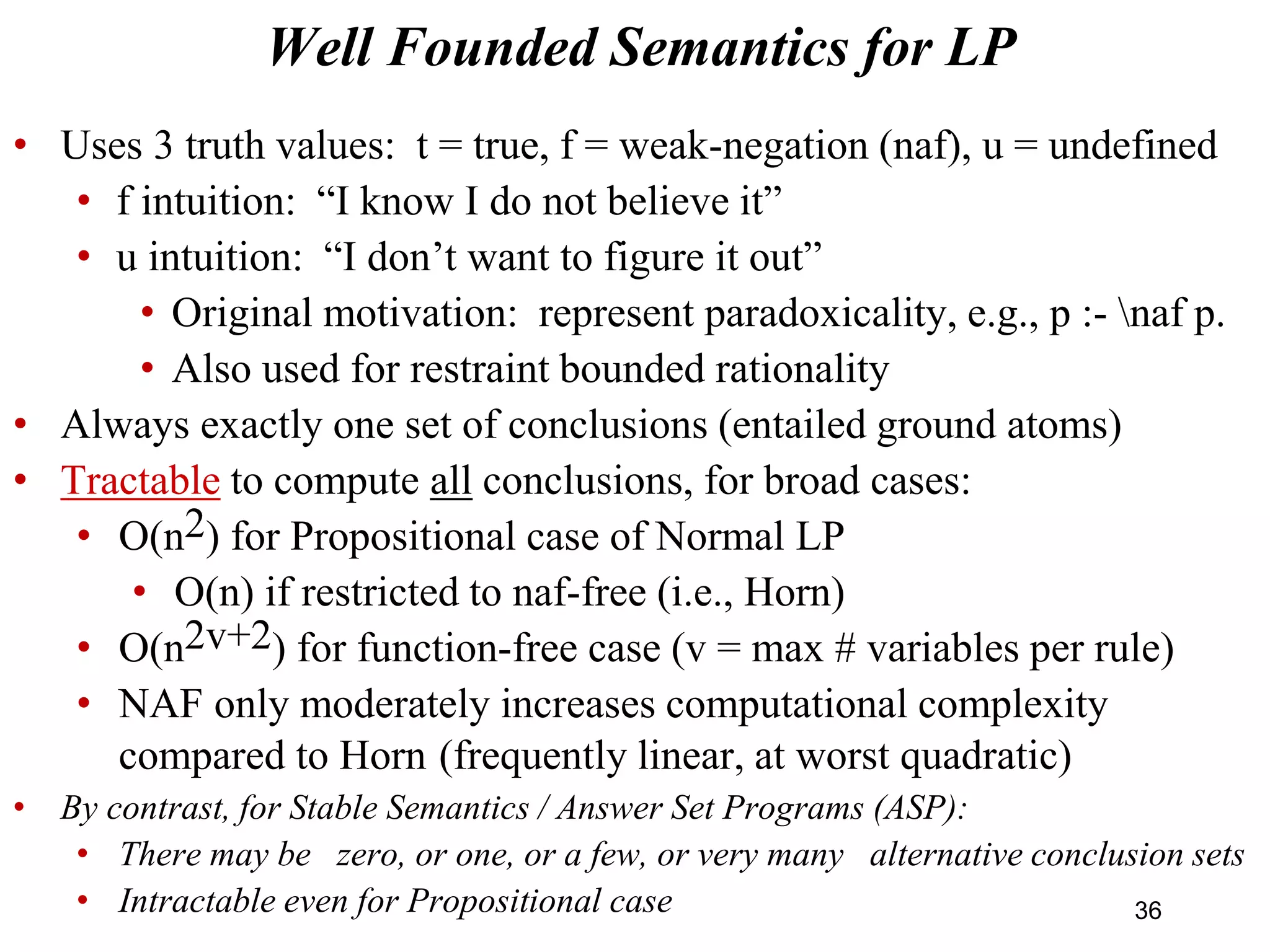 • Uses 3 truth values: t = true, f = weak-negation (naf), u = undefined
• f intuition: “I know I do not believe it”
• u intuition: “I don’t want to figure it out”
• Original motivation: represent paradoxicality, e.g., p :- naf p.
• Also used for restraint bounded rationality
• Always exactly one set of conclusions (entailed ground atoms)
• Tractable to compute all conclusions, for broad cases:
• O(n2) for Propositional case of Normal LP
• O(n) if restricted to naf-free (i.e., Horn)
• O(n2v+2) for function-free case (v = max # variables per rule)
• NAF only moderately increases computational complexity
compared to Horn (frequently linear, at worst quadratic)
• By contrast, for Stable Semantics / Answer Set Programs (ASP):
• There may be zero, or one, or a few, or very many alternative conclusion sets
• Intractable even for Propositional case
Well Founded Semantics for LP
36
 