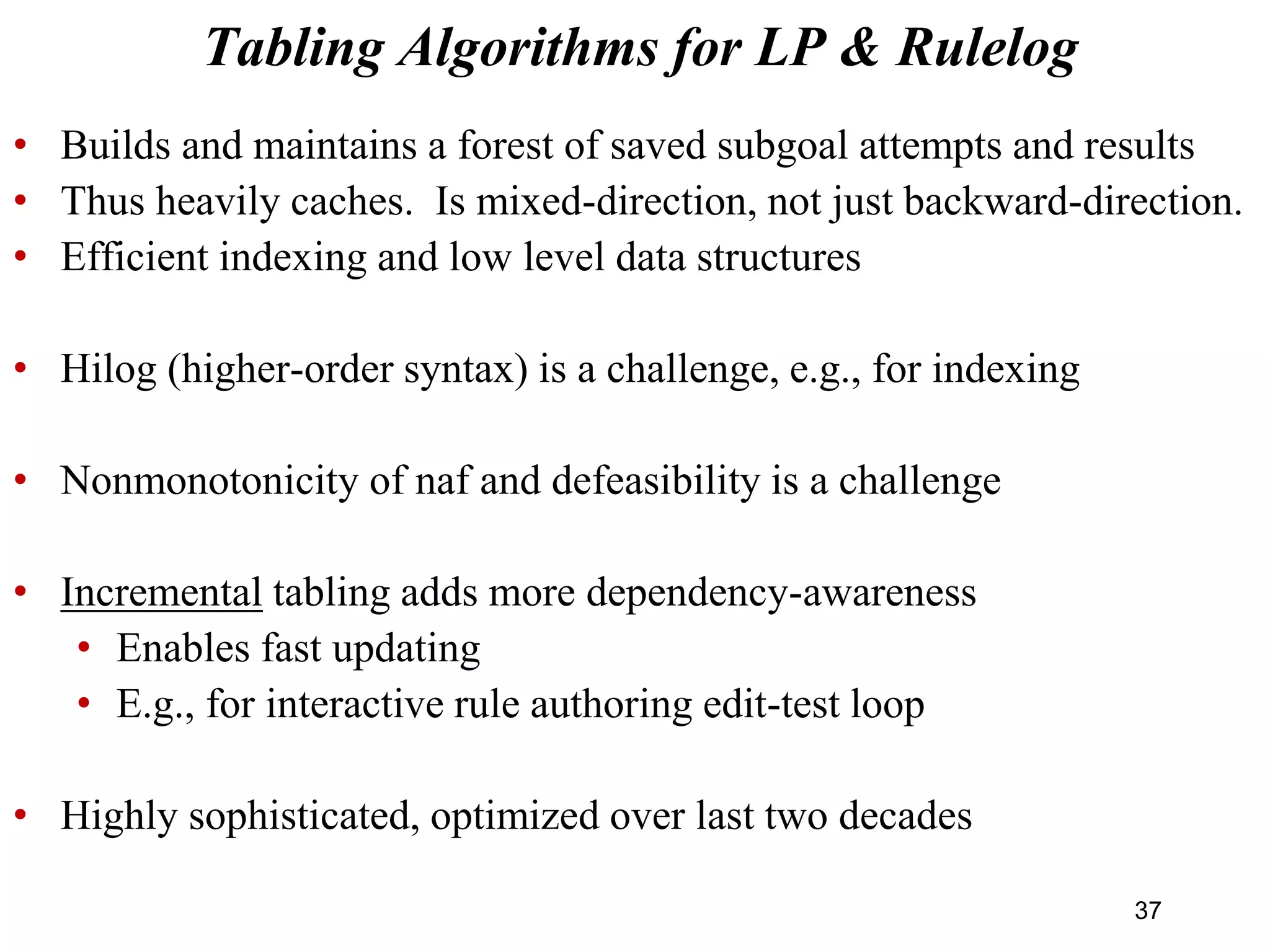 • Builds and maintains a forest of saved subgoal attempts and results
• Thus heavily caches. Is mixed-direction, not just backward-direction.
• Efficient indexing and low level data structures
• Hilog (higher-order syntax) is a challenge, e.g., for indexing
• Nonmonotonicity of naf and defeasibility is a challenge
• Incremental tabling adds more dependency-awareness
• Enables fast updating
• E.g., for interactive rule authoring edit-test loop
• Highly sophisticated, optimized over last two decades
Tabling Algorithms for LP & Rulelog
37
 