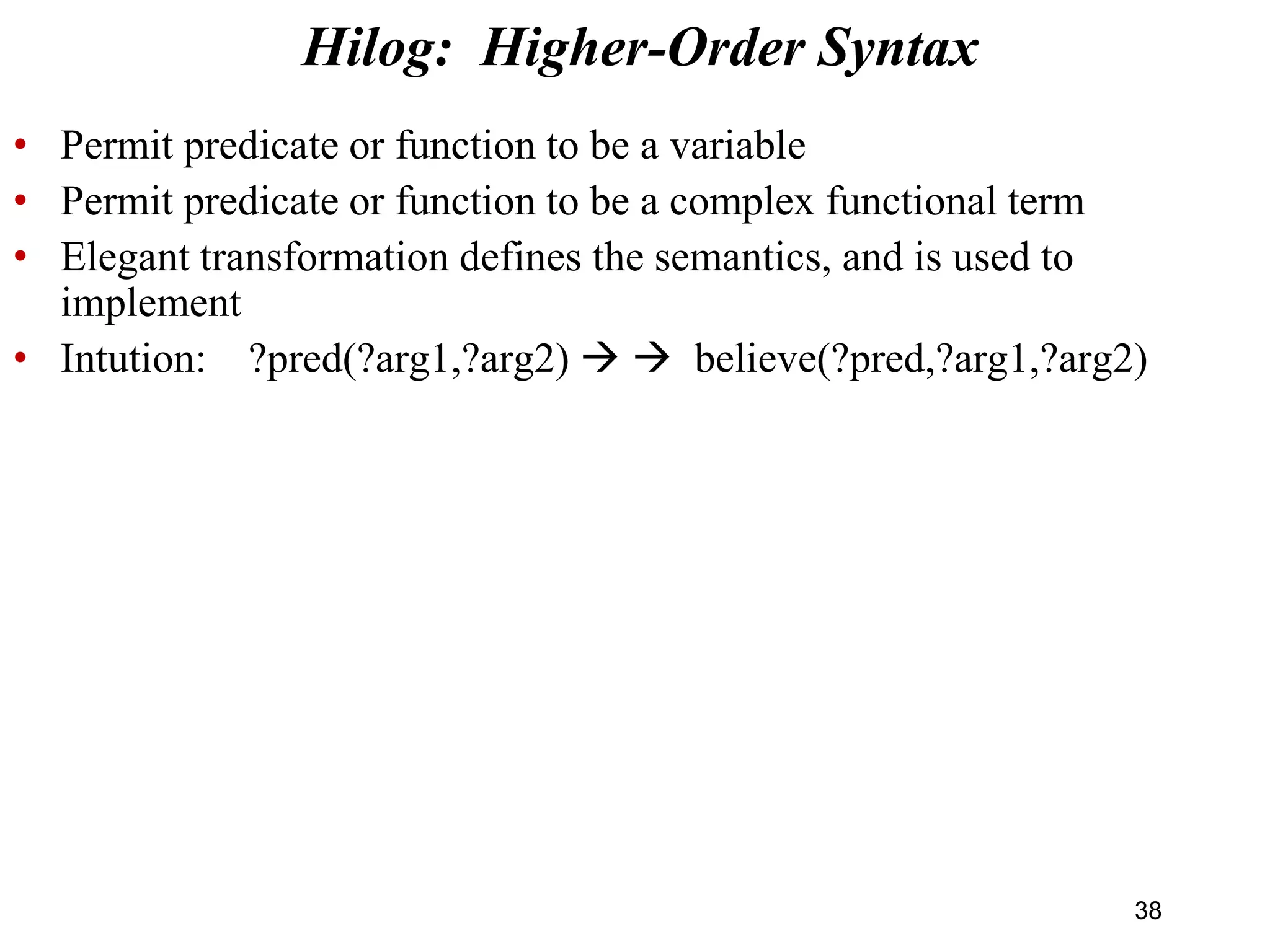 • Permit predicate or function to be a variable
• Permit predicate or function to be a complex functional term
• Elegant transformation defines the semantics, and is used to
implement
• Intution: ?pred(?arg1,?arg2)   believe(?pred,?arg1,?arg2)
Hilog: Higher-Order Syntax
38
 