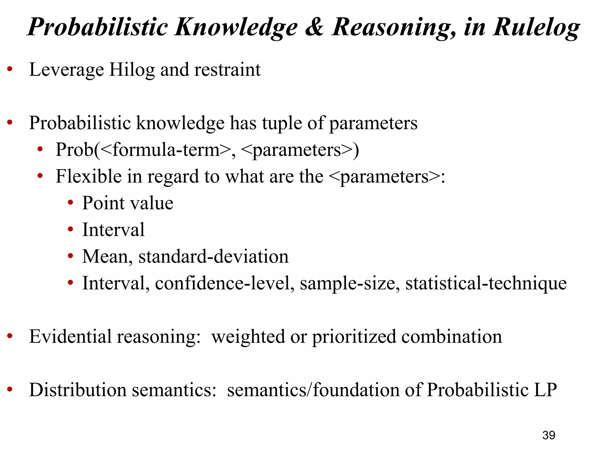 • Leverage Hilog and restraint
• Probabilistic knowledge has tuple of parameters
• Prob(<formula-term>, <parameters>)
• Flexible in regard to what are the <parameters>:
• Point value
• Interval
• Mean, standard-deviation
• Interval, confidence-level, sample-size, statistical-technique
• Evidential reasoning: weighted or prioritized combination
• Distribution semantics: semantics/foundation of Probabilistic LP
Probabilistic Knowledge & Reasoning, in Rulelog
39
 