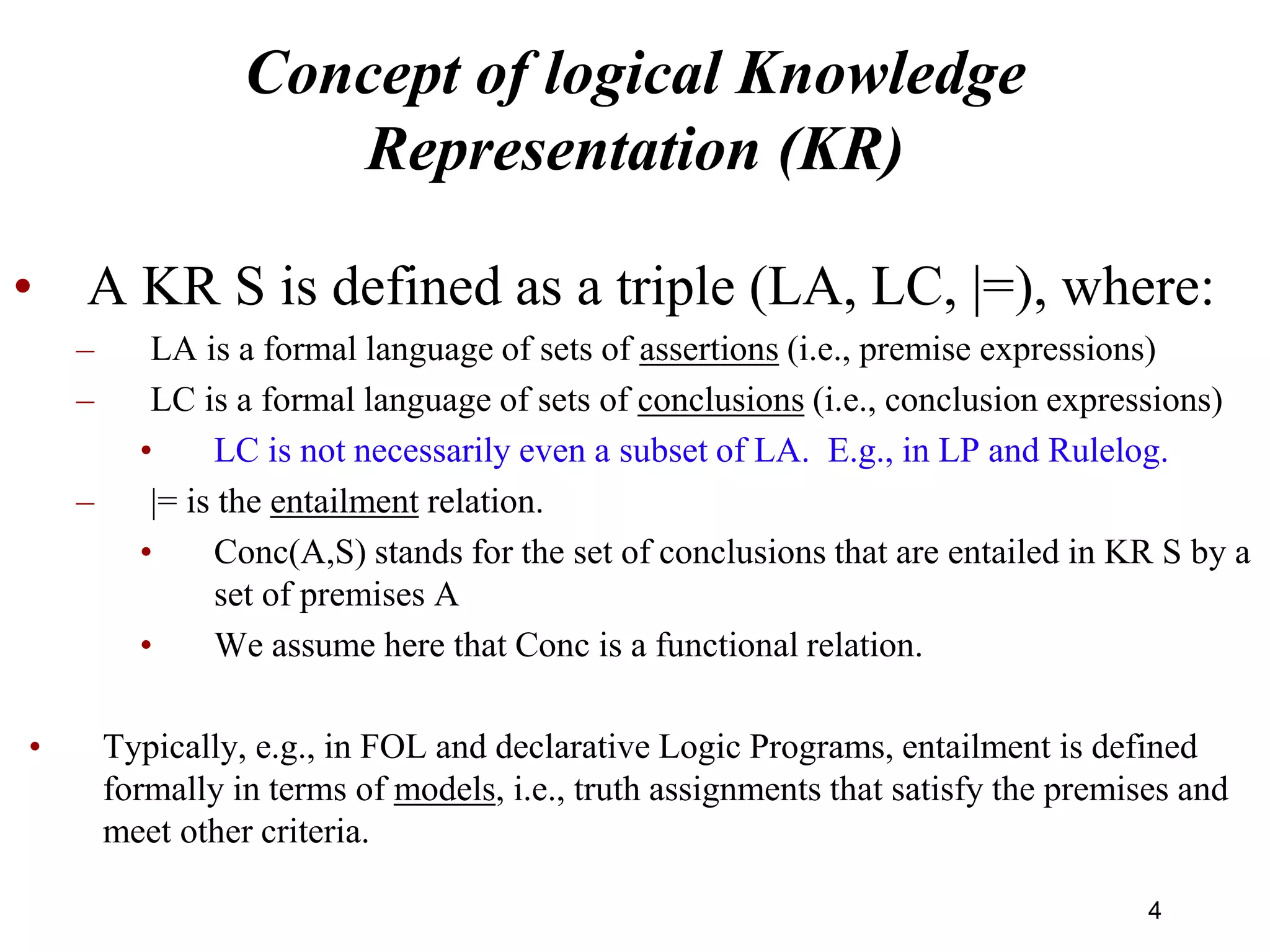 Concept of logical Knowledge
Representation (KR)
• A KR S is defined as a triple (LA, LC, |=), where:
– LA is a formal language of sets of assertions (i.e., premise expressions)
– LC is a formal language of sets of conclusions (i.e., conclusion expressions)
• LC is not necessarily even a subset of LA. E.g., in LP and Rulelog.
– |= is the entailment relation.
• Conc(A,S) stands for the set of conclusions that are entailed in KR S by a
set of premises A
• We assume here that Conc is a functional relation.
• Typically, e.g., in FOL and declarative Logic Programs, entailment is defined
formally in terms of models, i.e., truth assignments that satisfy the premises and
meet other criteria.
4
 