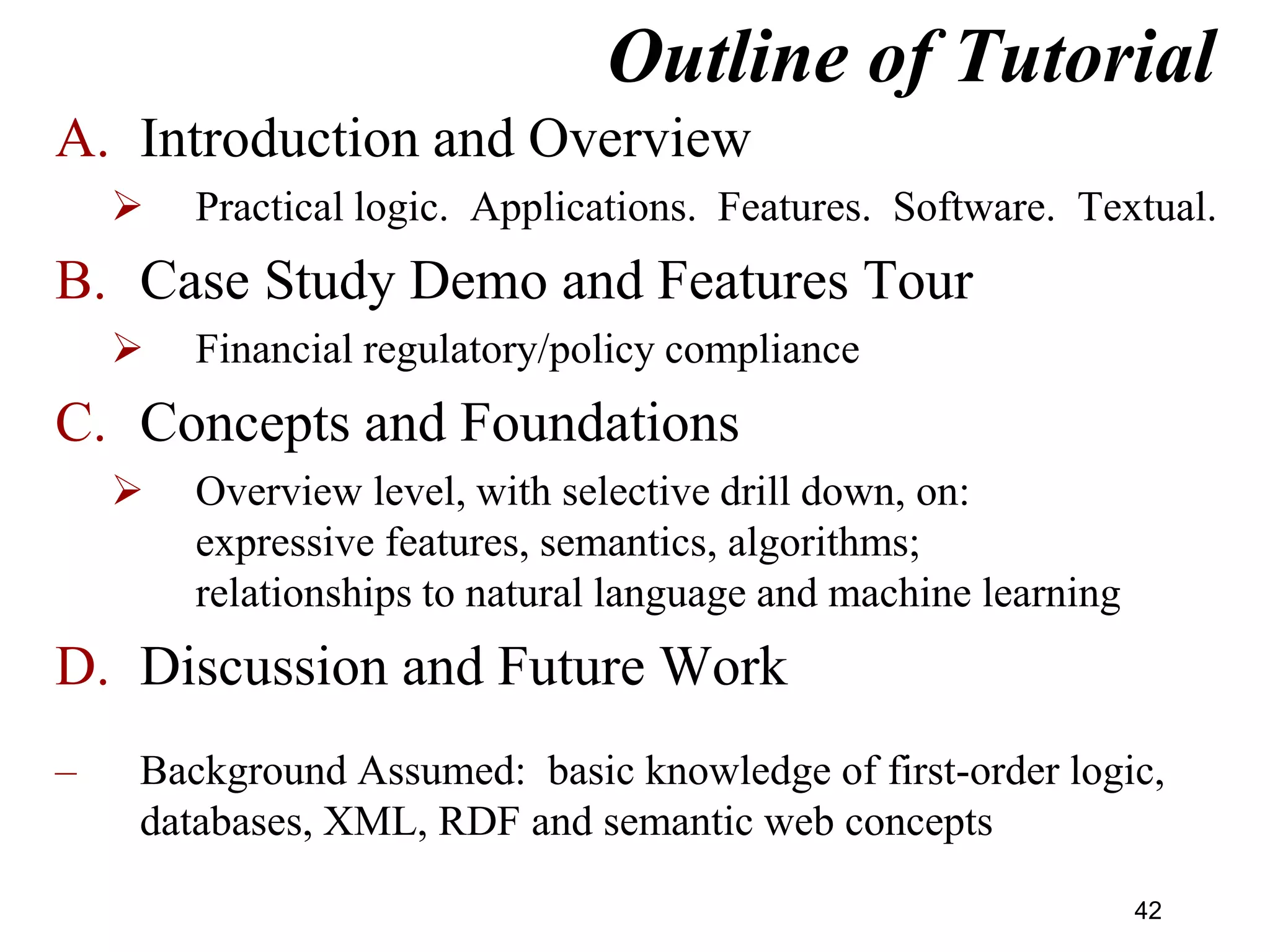 Outline of Tutorial
A. Introduction and Overview
 Practical logic. Applications. Features. Software. Textual.
B. Case Study Demo and Features Tour
 Financial regulatory/policy compliance
C. Concepts and Foundations
 Overview level, with selective drill down, on:
expressive features, semantics, algorithms;
relationships to natural language and machine learning
D. Discussion and Future Work
– Background Assumed: basic knowledge of first-order logic,
databases, XML, RDF and semantic web concepts
42
 