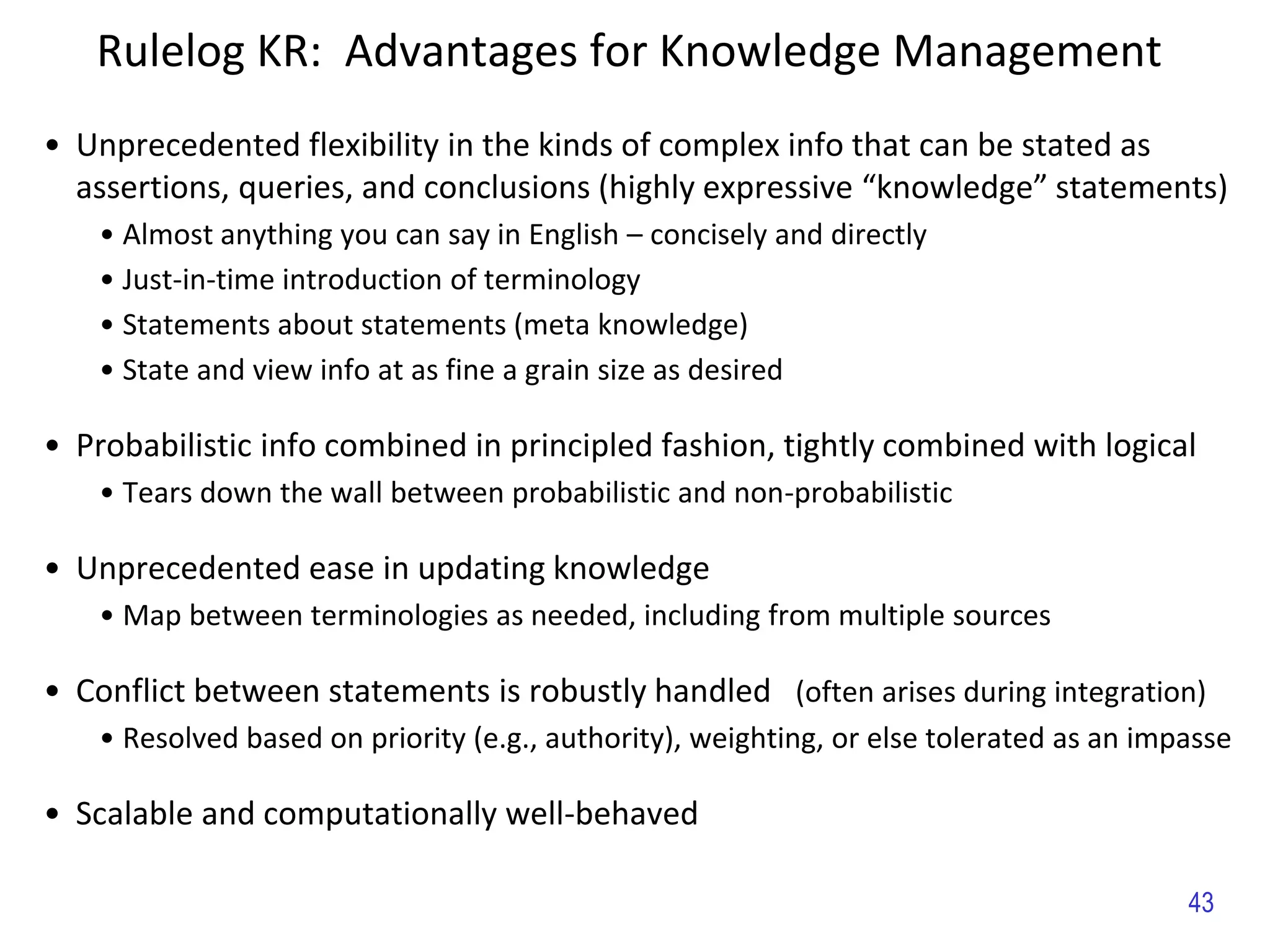 • Unprecedented flexibility in the kinds of complex info that can be stated as
assertions, queries, and conclusions (highly expressive “knowledge” statements)
• Almost anything you can say in English – concisely and directly
• Just-in-time introduction of terminology
• Statements about statements (meta knowledge)
• State and view info at as fine a grain size as desired
• Probabilistic info combined in principled fashion, tightly combined with logical
• Tears down the wall between probabilistic and non-probabilistic
• Unprecedented ease in updating knowledge
• Map between terminologies as needed, including from multiple sources
• Conflict between statements is robustly handled (often arises during integration)
• Resolved based on priority (e.g., authority), weighting, or else tolerated as an impasse
• Scalable and computationally well-behaved
Rulelog KR: Advantages for Knowledge Management
43
 