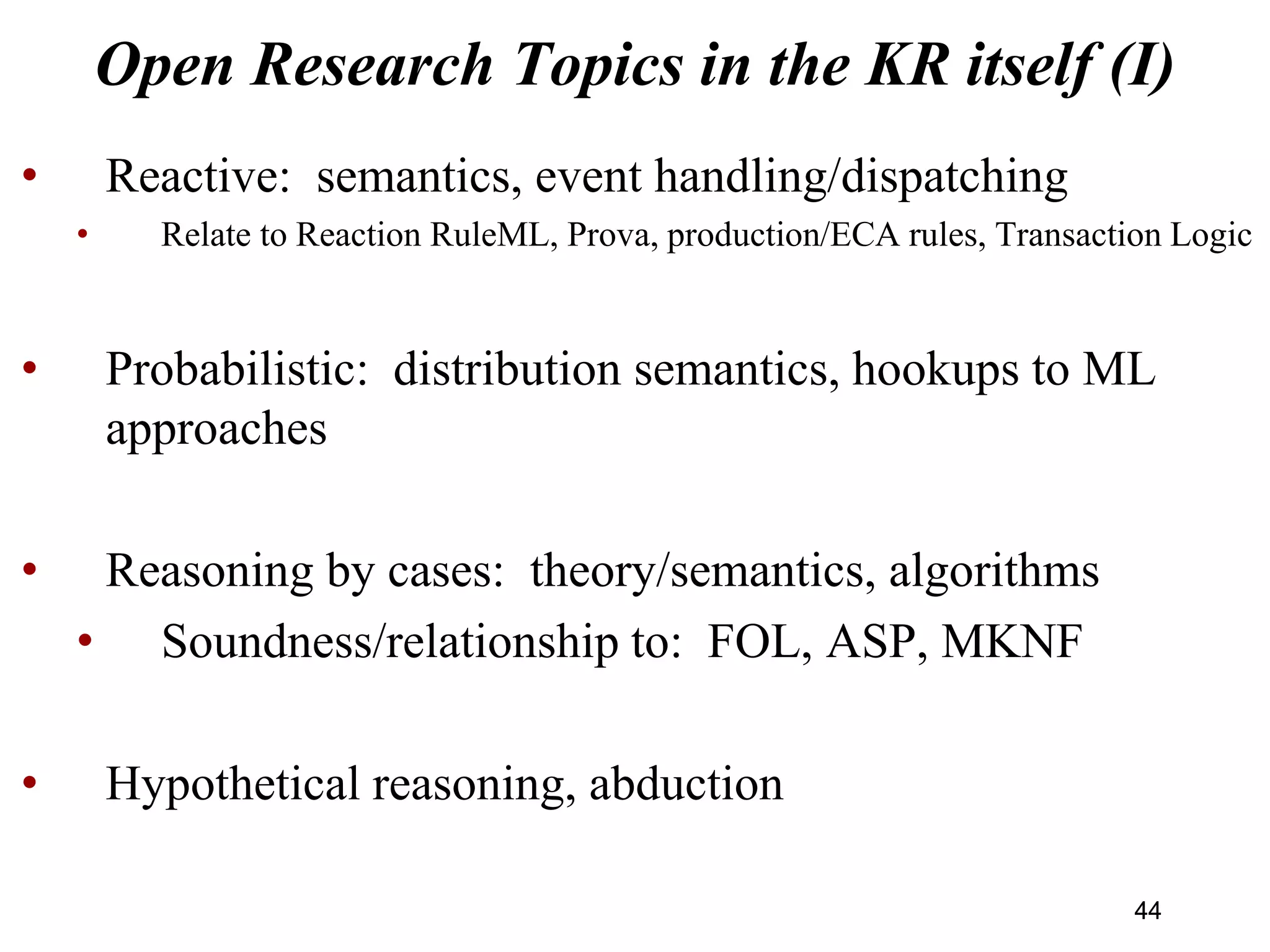 Open Research Topics in the KR itself (I)
• Reactive: semantics, event handling/dispatching
• Relate to Reaction RuleML, Prova, production/ECA rules, Transaction Logic
• Probabilistic: distribution semantics, hookups to ML
approaches
• Reasoning by cases: theory/semantics, algorithms
• Soundness/relationship to: FOL, ASP, MKNF
• Hypothetical reasoning, abduction
4444
 