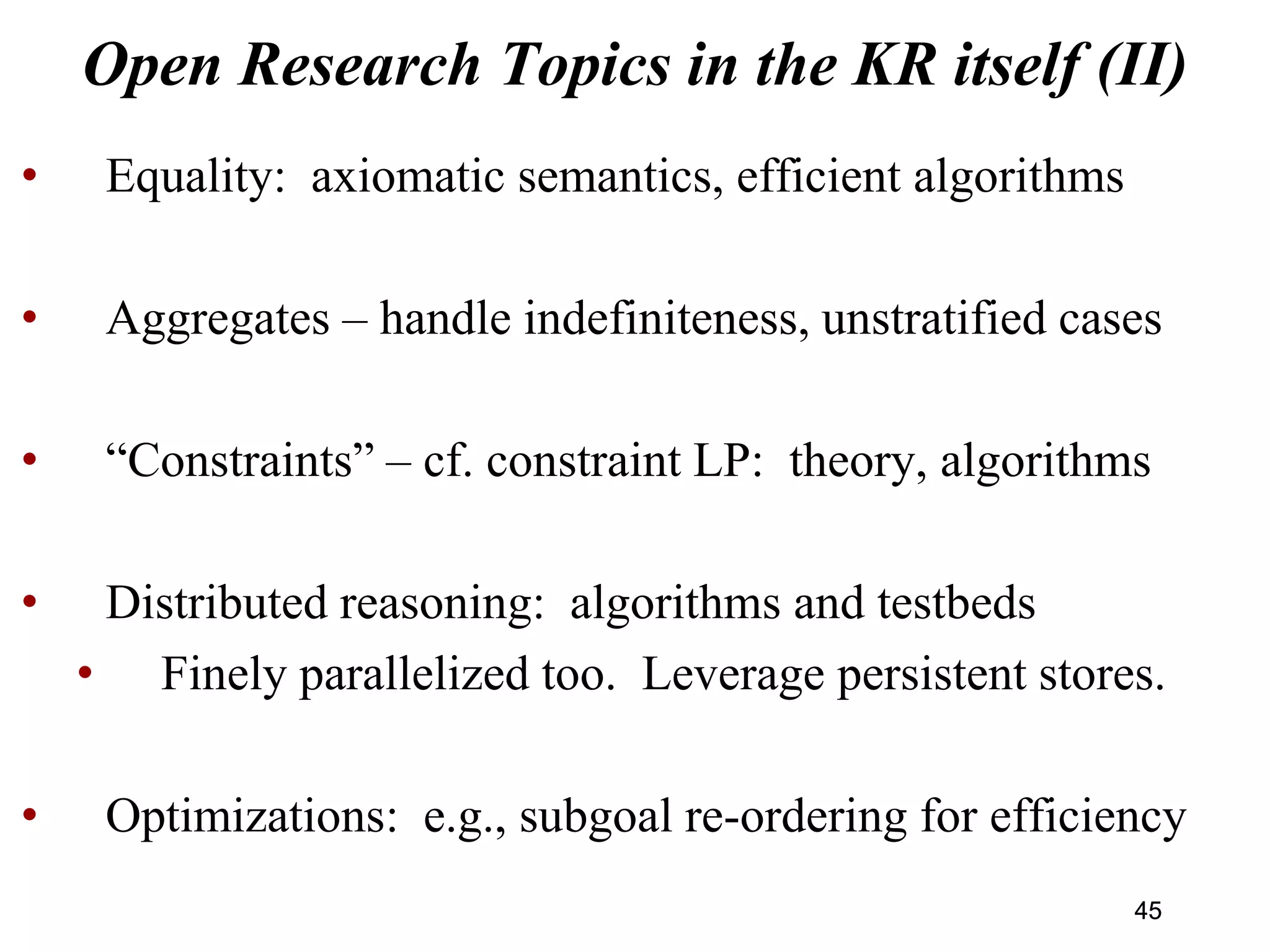 Open Research Topics in the KR itself (II)
• Equality: axiomatic semantics, efficient algorithms
• Aggregates – handle indefiniteness, unstratified cases
• “Constraints” – cf. constraint LP: theory, algorithms
• Distributed reasoning: algorithms and testbeds
• Finely parallelized too. Leverage persistent stores.
• Optimizations: e.g., subgoal re-ordering for efficiency
4545
 
