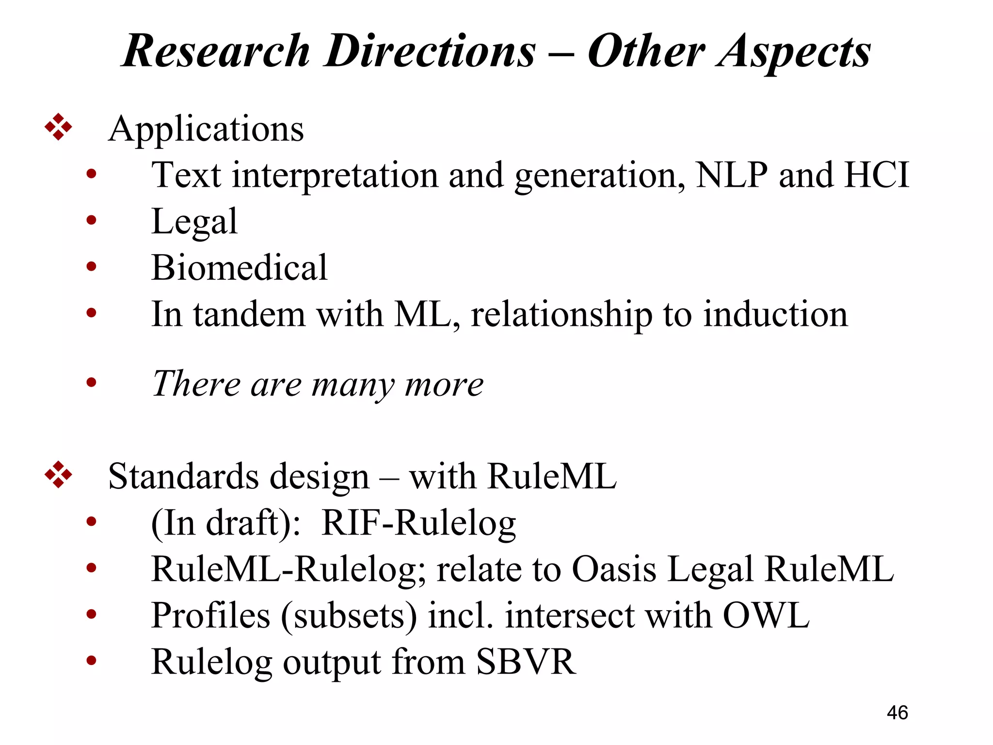 Research Directions – Other Aspects
 Applications
• Text interpretation and generation, NLP and HCI
• Legal
• Biomedical
• In tandem with ML, relationship to induction
• There are many more
 Standards design – with RuleML
• (In draft): RIF-Rulelog
• RuleML-Rulelog; relate to Oasis Legal RuleML
• Profiles (subsets) incl. intersect with OWL
• Rulelog output from SBVR
4646
 