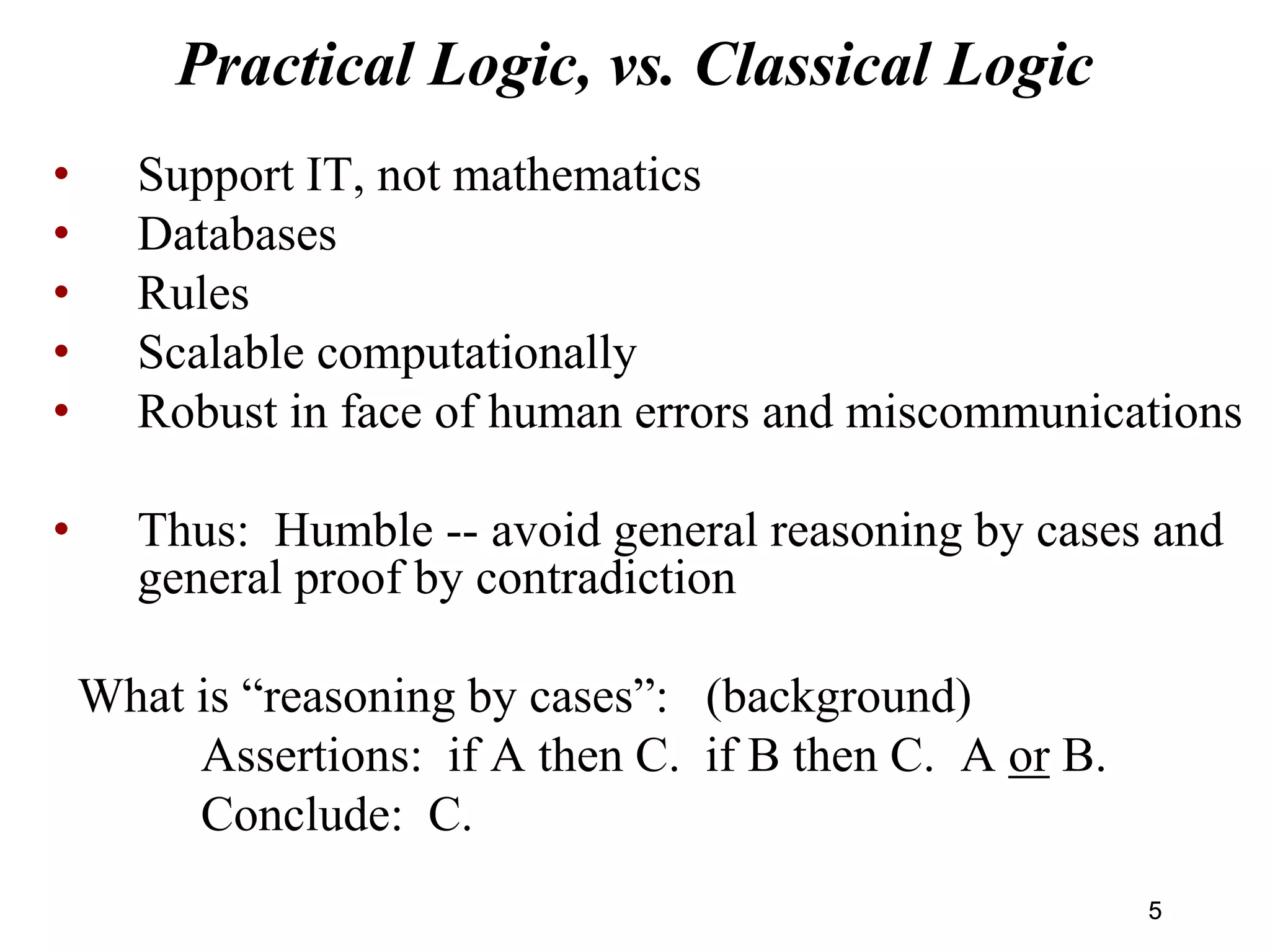 Practical Logic, vs. Classical Logic
• Support IT, not mathematics
• Databases
• Rules
• Scalable computationally
• Robust in face of human errors and miscommunications
• Thus: Humble -- avoid general reasoning by cases and
general proof by contradiction
What is “reasoning by cases”: (background)
Assertions: if A then C. if B then C. A or B.
Conclude: C.
55
 