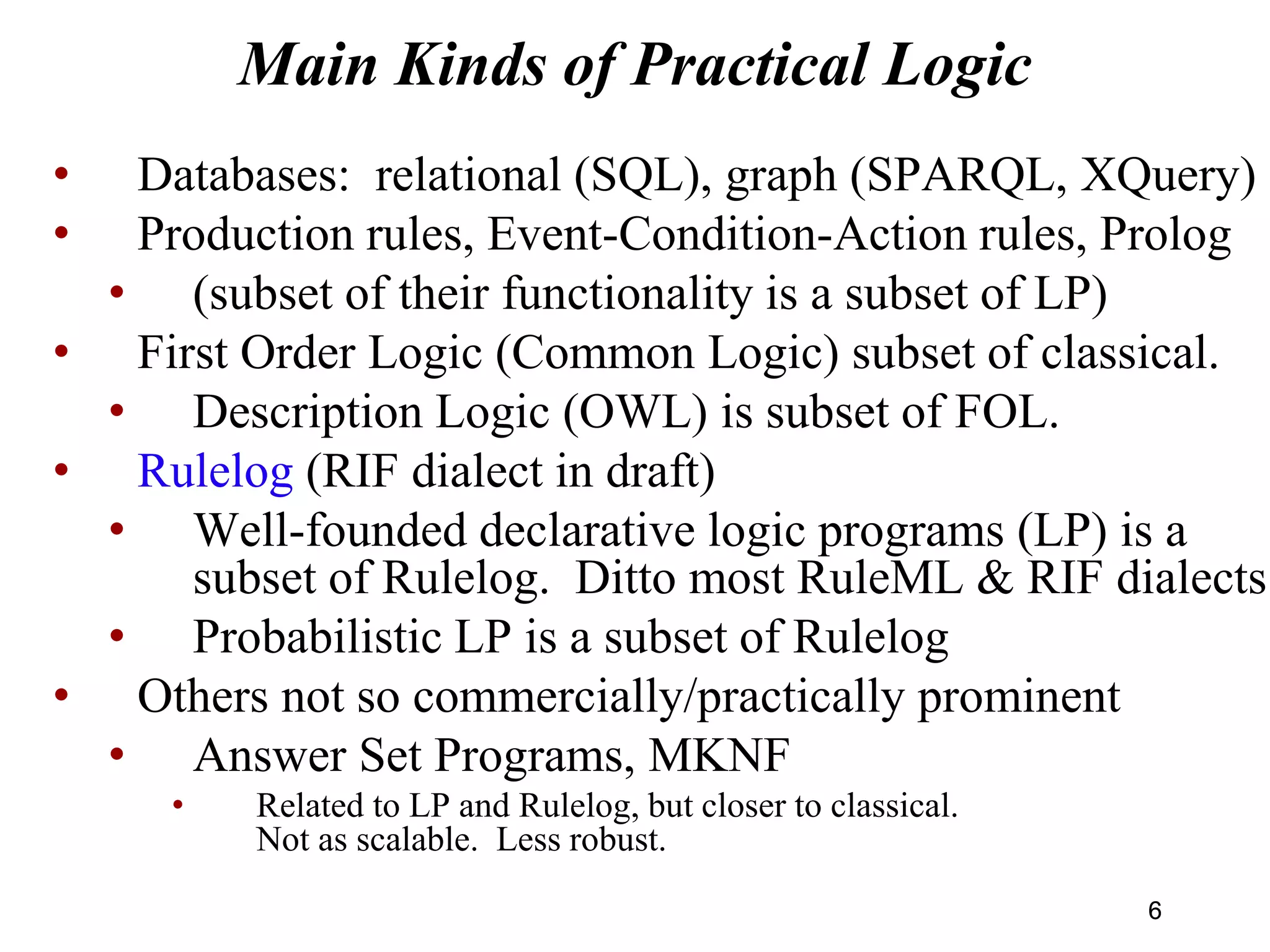 Main Kinds of Practical Logic
• Databases: relational (SQL), graph (SPARQL, XQuery)
• Production rules, Event-Condition-Action rules, Prolog
• (subset of their functionality is a subset of LP)
• First Order Logic (Common Logic) subset of classical.
• Description Logic (OWL) is subset of FOL.
• Rulelog (RIF dialect in draft)
• Well-founded declarative logic programs (LP) is a
subset of Rulelog. Ditto most RuleML & RIF dialects.
• Probabilistic LP is a subset of Rulelog
• Others not so commercially/practically prominent
• Answer Set Programs, MKNF
• Related to LP and Rulelog, but closer to classical.
Not as scalable. Less robust.
66
 