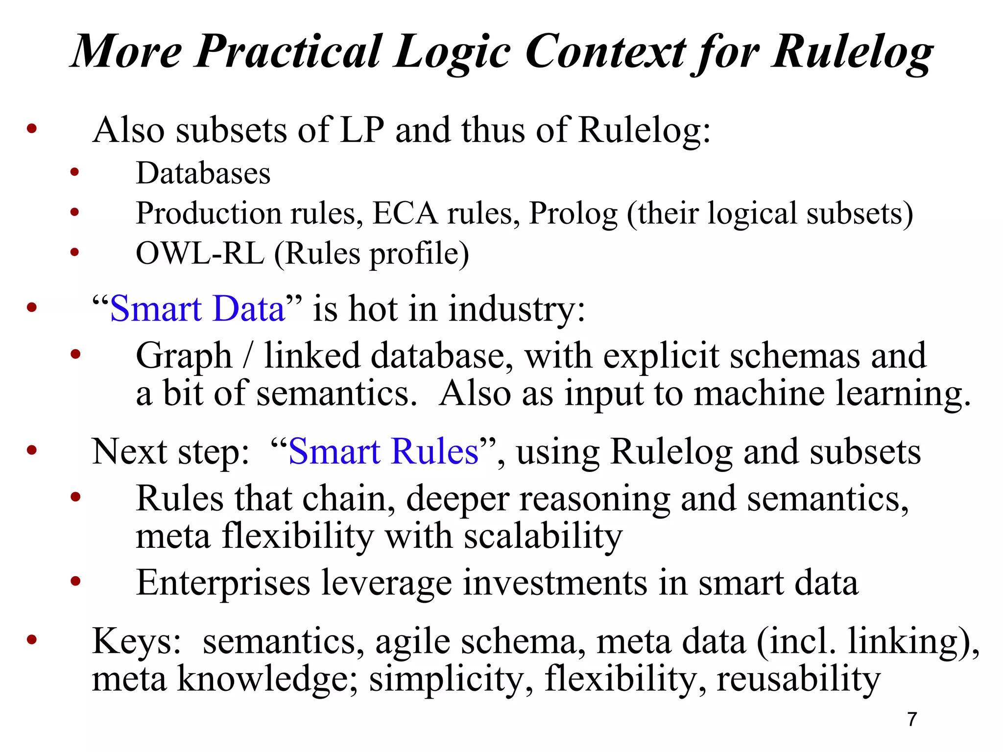 More Practical Logic Context for Rulelog
• Also subsets of LP and thus of Rulelog:
• Databases
• Production rules, ECA rules, Prolog (their logical subsets)
• OWL-RL (Rules profile)
• “Smart Data” is hot in industry:
• Graph / linked database, with explicit schemas and
a bit of semantics. Also as input to machine learning.
• Next step: “Smart Rules”, using Rulelog and subsets
• Rules that chain, deeper reasoning and semantics,
meta flexibility with scalability
• Enterprises leverage investments in smart data
• Keys: semantics, agile schema, meta data (incl. linking),
meta knowledge; simplicity, flexibility, reusability
77
 