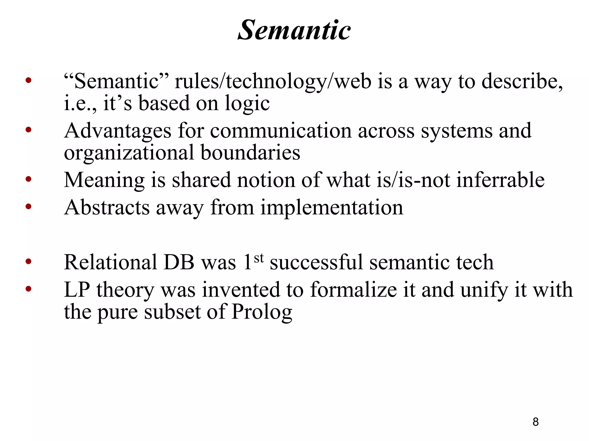 Semantic
• “Semantic” rules/technology/web is a way to describe,
i.e., it’s based on logic
• Advantages for communication across systems and
organizational boundaries
• Meaning is shared notion of what is/is-not inferrable
• Abstracts away from implementation
• Relational DB was 1st successful semantic tech
• LP theory was invented to formalize it and unify it with
the pure subset of Prolog
88
 