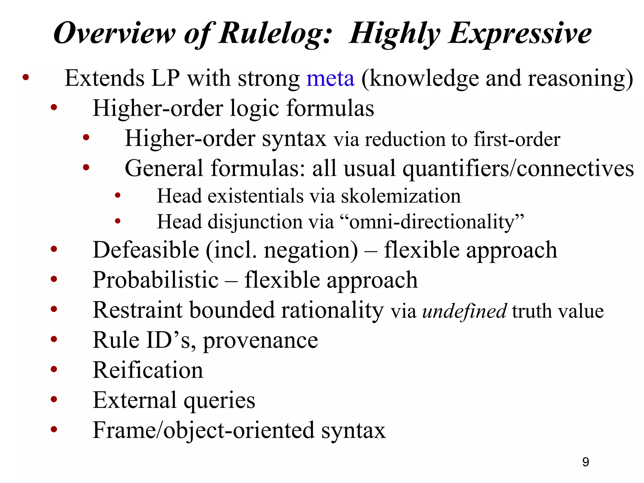 Overview of Rulelog: Highly Expressive
• Extends LP with strong meta (knowledge and reasoning)
• Higher-order logic formulas
• Higher-order syntax via reduction to first-order
• General formulas: all usual quantifiers/connectives
• Head existentials via skolemization
• Head disjunction via “omni-directionality”
• Defeasible (incl. negation) – flexible approach
• Probabilistic – flexible approach
• Restraint bounded rationality via undefined truth value
• Rule ID’s, provenance
• Reification
• External queries
• Frame/object-oriented syntax
99
 