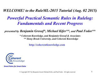 WELCOME! to the RuleML-2015 Tutorial (Aug. 02 2015)
Powerful Practical Semantic Rules in Rulelog:
Fundamentals and Recent Progress
presented by Benjamin Grosof*, Michael Kifer**, and Paul Fodor**
* Coherent Knowledge, and Benjamin Grosof & Associates
** Stony Brook University, and Coherent Knowledge
1© Copyright 2015 by Benjamin Grosof, Michael Kifer, and Paul Fodor. All rights reserved.
http://coherentknowledge.com
Smart Rules for Smart Data
 