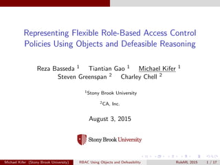 Representing Flexible Role-Based Access Control
Policies Using Objects and Defeasible Reasoning
Reza Basseda 1 Tiantian Gao 1 Michael Kifer 1
Steven Greenspan 2 Charley Chell 2
1Stony Brook University
2CA, Inc.
August 3, 2015
Michael Kifer (Stony Brook University) RBAC Using Objects and Defeasibility RuleML 2015 1 / 17
 