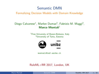 Semantic DMN
Formalizing Decision Models with Domain Knowledge
Diego Calvanese1, Marlon Dumas2, Fabrizio M. Maggi2,
Marco Montali1
1Free University of Bozen-Bolzano, Italy
2University of Tartu, Estonia
KRDB
1
montali@inf.unibz.it
RuleML+RR 2017, London, UK
Marco Montali Semantic DMN RuleML+RR 2017 1 / 25
 