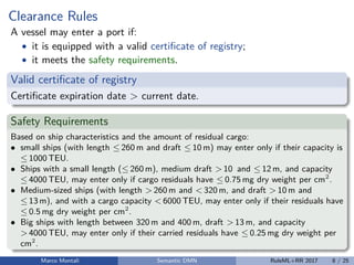 Clearance Rules
A vessel may enter a port if:
• it is equipped with a valid certiﬁcate of registry;
• it meets the safety requirements.
Valid certiﬁcate of registry
Certiﬁcate expiration date > current date.
Safety Requirements
Based on ship characteristics and the amount of residual cargo:
• small ships (with length ≤ 260 m and draft ≤ 10 m) may enter only if their capacity is
≤ 1000 TEU.
• Ships with a small length (≤ 260 m), medium draft > 10 and ≤ 12 m, and capacity
≤ 4000 TEU, may enter only if cargo residuals have ≤ 0.75 mg dry weight per cm2
.
• Medium-sized ships (with length > 260 m and < 320 m, and draft > 10 m and
≤ 13 m), and with a cargo capacity < 6000 TEU, may enter only if their residuals have
≤ 0.5 mg dry weight per cm2
.
• Big ships with length between 320 m and 400 m, draft > 13 m, and capacity
> 4000 TEU, may enter only if their carried residuals have ≤ 0.25 mg dry weight per
cm2
.
Marco Montali Semantic DMN RuleML+RR 2017 8 / 25
 