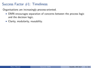 Success Factor #1: Timeliness
Organisations are increasingly process-oriented.
• DMN encourages separation of concerns between the process logic
and the decision logic.
• Clarity, modularity, reusability.
Marco Montali Semantic DMN RuleML+RR 2017 3 / 25
 