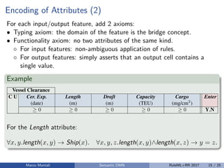 Encoding of Attributes (2)
For each input/output feature, add 2 axioms:
• Typing axiom: the domain of the feature is the bridge concept.
• Functionality axiom: no two attributes of the same kind.
◦ For input features: non-ambiguous application of rules.
◦ For output features: simply asserts that an output cell contains a
single value.
Example
8 D. Calvanese, M. Dumas, F.M. Maggi, M. Montali
Table 2: Decision table for determining vessel clearance in Dutch ports; symbol today
is a shortcut for the milliseconds representing time 00:00:00 of the current date.
Vessel Clearance
C U Cer. Exp. Length Draft Capacity Cargo Enter
(date) (m) (m) (TEU) (mg/cm2
)
0 0 0 0 0 Y,N
1  today N
2 > today <260 <10 <1000 Y
3 > today <260 <10 1000 N
4 > today <260 [10,12] <4000 0.75 Y
5 > today <260 [10,12] <4000 >0.75 N
6 > today [260,320) (10,13] <6000 0.5 Y
7 > today [260,320) (10,13] <6000 >0.5 N
8 > today [320,400) 13 >4000 0.25 Y
For the Length attribute:
∀x, y.length(x, y) → Ship(x). ∀x, y, z.length(x, y)∧length(x, z) → y = z.
Marco Montali Semantic DMN RuleML+RR 2017 15 / 25
 