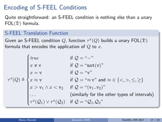 Encoding of S-FEEL Conditions
Quite straightforward: an S-FEEL condition is nothing else than a unary
FOL(D) formula.
S-FEEL Translation Function
Given an S-FEEL condition Q, function τx(Q) builds a unary FOL(D)
formula that encodes the application of Q to x.
τx
(Q)



true if Q = “−”
x v if Q = “not(v)”
x = v if Q = “v”
x ≈ v if Q = “≈ v” and ≈ ∈ {<, >, ≤, ≥}
x > v1 ∧ x < v2 if Q = “(v1..v2)”
. . . (similarly for the other types of intervals)
τx(Q1) ∨ τx(Q2) if Q = “Q1,Q2”
Marco Montali Semantic DMN RuleML+RR 2017 17 / 25
 