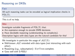 Reasoning on DKBs
Fact
All such reasoning tasks can be encoded as logical implication checks in
FOL(D).
This is of no help.
Idea
Investigate suitable fragments of FOL(D) that:
• Are expressive enough to encode DMN decisions.
• Have decidable reasoning (understanding its complexity).
Description logics with data types are the natural candidate for this!
We investigate in particular the usage of ALC(D):
• Well-known ALC extended with data types (not interacting with each
other).
• Reasoning (e.g., subsumption): ExpTime-complete.
• Goes well with S-FEEL!
Marco Montali Semantic DMN RuleML+RR 2017 22 / 25
 
