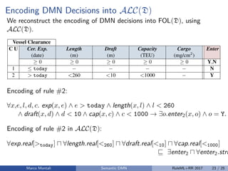 Encoding DMN Decisions into ALC(D)
We reconstruct the encoding of DMN decisions into FOL(D), using
ALC(D).
8 D. Calvanese, M. Dumas, F.M. Maggi, M. Montali
Table 2: Decision table for determining vessel clearance in Dutch ports; symbol today
is a shortcut for the milliseconds representing time 00:00:00 of the current date.
Vessel Clearance
C U Cer. Exp. Length Draft Capacity Cargo Enter
(date) (m) (m) (TEU) (mg/cm2
)
0 0 0 0 0 Y,N
1  today N
2 > today <260 <10 <1000 Y
3 > today <260 <10 1000 N
4 > today <260 [10,12] <4000 0.75 Y
5 > today <260 [10,12] <4000 >0.75 N
6 > today [260,320) (10,13] <6000 0.5 Y
7 > today [260,320) (10,13] <6000 >0.5 N
8 > today [320,400) 13 >4000 0.25 Y
9 > today [320,400) 13 >4000 >0.25 N
• “ ” is an S-FEEL condition representing any value (i.e., it evaluates to true for every
object in D);
• given a constant v, expressions “v” and “not(v)” are S-FEEL conditions respectively
denoting that the value shall (not) match with v.
Encoding of rule #2:
∀x,e, l, d, c. exp(x, e) ∧ e > today ∧ length(x, l) ∧ l < 260
∧ draft(x, d) ∧ d < 10 ∧ cap(x, c) ∧ c < 1000 → ∃o.enter2(x, o) ∧ o = Y.
Encoding of rule #2 in ALC(D):
∀exp.real[>today] ∀length.real[<260] ∀draft.real[<10] ∀cap.real[<1000]
∃enter2 ∀enter2.stri
Marco Montali Semantic DMN RuleML+RR 2017 23 / 25
 