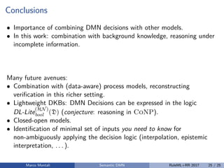 Conclusions
• Importance of combining DMN decisions with other models.
• In this work: combination with background knowledge, reasoning under
incomplete information.
Many future avenues:
• Combination with (data-aware) process models, reconstructing
veriﬁcation in this richer setting.
• Lightweight DKBs: DMN Decisions can be expressed in the logic
DL-Lite
(HN)
bool (D) (conjecture: reasoning in CoNP).
• Closed-open models.
• Identiﬁcation of minimal set of inputs you need to know for
non-ambiguously applying the decision logic (interpolation, epistemic
interpretation, . . . ).
Marco Montali Semantic DMN RuleML+RR 2017 25 / 25
 