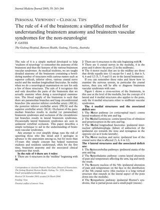 Internal Medicine Journal 
2005; 35: 263–266 
P 
ERSONAL 
V 
IEWPOINT 
– C 
LINICAL 
T 
IPS 
The rule of 4 of the brainstem: a simplified method for 
understanding brainstem anatomy and brainstem vascular 
syndromes for the non-neurologist 
P. GATES 
The Geelong Hospital, Barwon Health, Geelong, Victoria, Australia 
The rule of 4 is a simple method developed to help 
‘students of neurology’ to remember the anatomy of the 
brainstem and thus the features of the various brainstem 
vascular syndromes. As medical students, we are taught 
detailed anatomy of the brainstem containing a bewil-dering 
number of structures with curious names such as 
superior colliculi, inferior olives, various cranial nerve 
nuclei and the median longitudinal fasciculus. In reality 
when we do a neurological examination we test for only 
a few of these structures. The rule of 4 recognizes this 
and only describes the parts of the brainstem that we 
actually examine when doing a neurological examina-tion. 
The blood supply of the brainstem is such that 
there are paramedian branches and long circumferential 
branches (the anterior inferior cerebellar artery (AICA), 
the posterior inferior cerebellar artery (PICA) and the 
superior cerebellar artery (SCA). Occlusion of the para-median 
branches results in medial (or paramedian) 
brainstem syndromes and occlusion of the circumferen-tial 
branches results in lateral brainstem syndromes. 
Occasionally lateral brainstem syndromes are seen in 
unilateral vertebral occlusion. This paper describes a 
simple technique to aid in the understanding of brain-stem 
vascular syndromes. 
Any attempt to over simplify things runs the risk of 
upsetting those who like detail and I apologise in 
advance to the anatomists among us, but for more than 
15 years this simple concept has helped numerous 
students and residents understand, often for the first 
time, brainstem anatomy and the associated clinical 
syndromes that result. 
In the rule of 4 there are 4 rules: 
1 
There are 4 structures in the ‘midline’ beginning with 
M 
. 
2 
There are 4 structures to the side beginning with 
S 
. 
3 
There are 4 cranial nerves in the medulla, 4 in the 
pons and 4 above the pons (2 in the midbrain). 
4 
The 4 motor nuclei that are in the midline are those 
that divide equally into 12 except for 1 and 2, that is 3, 
4, 6 and 12 (5, 7, 9 and 11 are in the lateral brainstem). 
If you can remember these rules and know how to 
examine the nervous system, in particular the cranial 
nerves, then you will be able to diagnose brainstem 
vascular syndromes with ease. 
Figure 1 shows a cross-section of the brainstem, in 
this case at the level of the medulla, but the concept of 4 
lateral and 4 medial structures also applies to the pons, 
only the 4 medial structures relate to midbrain vascular 
syndromes. 
The 4 medial structures and the associated 
deficit are: 
1 
The 
M 
otor pathway (or corticospinal tract): contra 
lateral weakness of the arm and leg. 
2 
The 
M 
edial Lemniscus: contra lateral loss of vibration 
and proprioception in the arm and leg. 
3 
The 
M 
edial longitudinal fasciculus: ipsilateral inter-nuclear 
ophthalmoplegia (failure of adduction of the 
ipsilateral eye towards the nose and nystagmus in the 
opposite eye as it looks laterally). 
4 
The 
M 
otor nucleus and nerve: ipsilateral loss of the 
cranial nerve that is affected (3, 4, 6 or 12). 
The 4 lateral structures and the associated deficit 
are: 
1 
The 
S 
pinocerebellar pathways: ipsilateral ataxia of the 
arm and leg. 
2 
The 
S 
pinothalamic pathway: contra lateral alteration 
of pain and temperature affecting the arm, leg and rarely 
the trunk. 
3 
The 
S 
ensory nucleus of the 5th: ipsilateral alteration 
of pain and temperature on the face in the distribution 
of the 5th cranial nerve (this nucleus is a long vertical 
structure that extends in the lateral aspect of the pons 
down into the medulla). 
4 
The 
S 
ympathetic pathway: ipsilateral Horner’s syn-drome, 
that is partial ptosis and a small pupil (miosis). 
Correspondence to: Associate Professor Peter Gates, Director of Neuroscience, 
The Geelong Hospital, Barwon Health, Geelong, Vic. 3220, Australia. 
Email: peterga@barwonhealth.org.au 
Received 28 November 2003; accepted 24 March 2004. 
Funding: None 
Potential conflicts of interest: None 
 