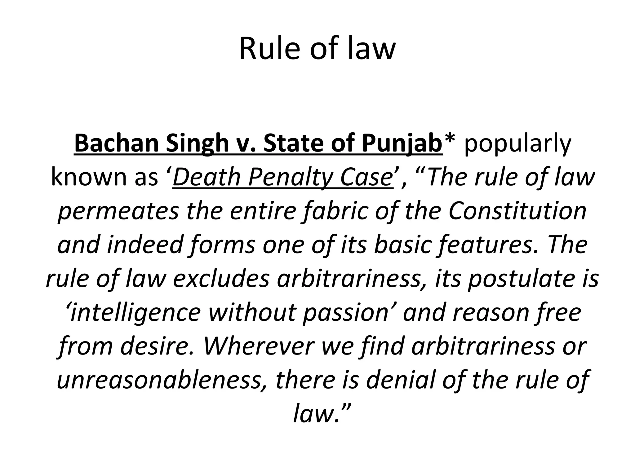 Rule of law
Bachan Singh v. State of Punjab* popularly
known as ‘Death Penalty Case’, “The rule of law
permeates the entire fabric of the Constitution
and indeed forms one of its basic features. The
rule of law excludes arbitrariness, its postulate is
‘intelligence without passion’ and reason free
from desire. Wherever we find arbitrariness or
unreasonableness, there is denial of the rule of
law.”
 