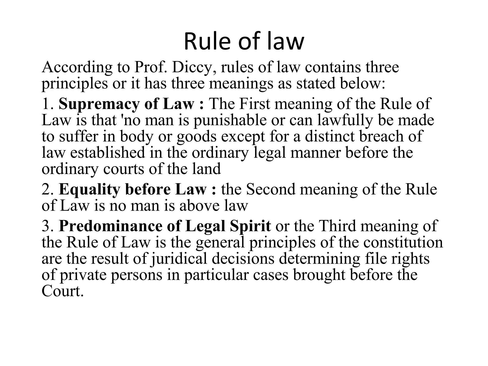Rule of law
According to Prof. Diccy, rules of law contains three
principles or it has three meanings as stated below:
1. Supremacy of Law : The First meaning of the Rule of
Law is that 'no man is punishable or can lawfully be made
to suffer in body or goods except for a distinct breach of
law established in the ordinary legal manner before the
ordinary courts of the land
2. Equality before Law : the Second meaning of the Rule
of Law is no man is above law
3. Predominance of Legal Spirit or the Third meaning of
the Rule of Law is the general principles of the constitution
are the result of juridical decisions determining file rights
of private persons in particular cases brought before the
Court.
 