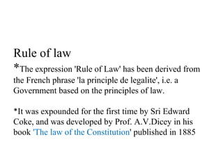 Rule of law
*The expression 'Rule of Law' has been derived from
the French phrase 'la principle de legalite', i.e. a
Government based on the principles of law.
*It was expounded for the first time by Sri Edward
Coke, and was developed by Prof. A.V.Dicey in his
book 'The law of the Constitution' published in 1885
 