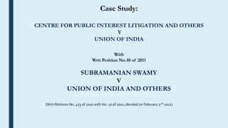 Case Study:
CENTRE FOR PUBLIC INTEREST LITIGATION AND OTHERS
V
UNION OF INDIA
With
Writ Petition No.10 of 2011
SUBRAMANIAN SWAMY
V
UNION OF INDIA AND OTHERS
(Writ Petitions No. 423 of 2010 with No. 10 of 2011, decided on February 2nd 2012)
 