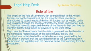 Legal Help Desk By- Keshav Choudhary
Rule of law
The origins of the Rule of Law theory can be traced back to the Ancient
Romans during the formation of the first republic; it has since been
championed by several medieval thinkers in Europe such as Hobbs, Locke
and Rousseau through the social contract theory. Indian philosophers such
as Chanakya have also espoused the rule of law theory in their own way, by
maintain that the King should be governed by the word of law.
The concept of Rule of Law is that the state is governed, not by the ruler or
the nominated representatives of the people but by the law. The
Constitution of India intended for India to be a country governed by the
rule of law. It provides that the constitution shall be the supreme power in
the land and the legislative and the executive derive their authority from the
constitution.
 