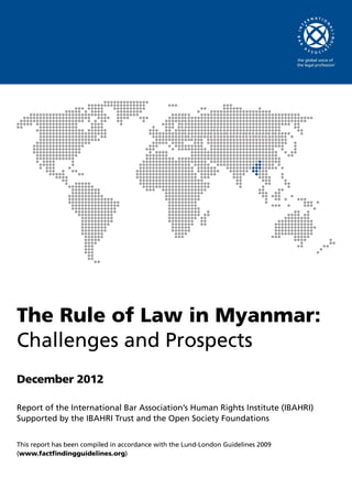 The Rule of Law in Myanmar:
Challenges and Prospects
December 2012
Report of the International Bar Association’s Human Rights Institute (IBAHRI)
Supported by the IBAHRI Trust and the Open Society Foundations
This report has been compiled in accordance with the Lund-London Guidelines 2009
(www.factfindingguidelines.org)
 